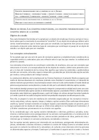 Diseño Curricular para 1° año (7° ESB) | Ciencias Sociales | 69
CONCEPTOS TRANSDISCIPLINARES PARA LA ENSEÑANZA DE LAS CS. SOCIALES
(SIMILITUD / DIFERENCIA - CONTINUIDAD / CAMBIO – CONFLICTO / ACUERDO - CONFLICTO DE VALORES Y CREEN-
CIAS – INTERRELACIÓN / COMUNICACIÓN - IDENTIDAD / ALTERIDAD – PODER Y OTROS)
CONCEPTOS BÁSICOS DISCIPLINARIOS PARA LA ENSEÑANZA DE LAS CS. SOCIALES
(ADECUADO A CADA UNO DE LOS CONTENIDOS A ENSEÑAR)
OBJETO DE ESTUDIO. LOS CONCEPTOS ESTRUCTURANTES, LOS CONCEPTOS TRANSDISCIPLINARES Y LOS
CONCEPTOS BÁSICOS DE LA MATERIA
Objetos de estudio
Para cada Unidad de Contenidos se ha optado por un objeto de estudio que tiene su anclaje en los sa-
beres sabios que ha construido el conocimiento “científico”. Es un objeto de estudio que deberá sufrir
ciertas transformaciones que lo harán apto para ser enseñado. Los siguientes ítem procuran actuar
orientando al docente sobre distintos tipos de conceptos que contribuyen al pasaje de un objeto de
estudio a un objeto apto para ser enseñado.
Los conceptos estructurantes
Se ha optado aquí por una serie de pares de conceptos opuestos y complementarios considerando su
capacidad sintética y ordenadora para una reflexión sobre lo que hay que enseñar: la realidad social
presente y pasada.
Los conceptos estructurantes no constituyen contenidos de enseñanza, sino que son conceptos que
estructuran el recorte y la conceptualización de los objetos de estudio y deben estar presentes siem-
pre a la hora del tratamiento de los temas. Esto significa que todos los contenidos o problemáticas
sociales son naturales, culturales, espacio-temporales y producidos por determinados sujetos sociales
por medio y como producto del trabajo humano.
La construcción didáctica de la enseñanza de las Ciencias Sociales en el presente Diseño se organiza por
medio de diversas situaciones de enseñanza teniendo como finalidad el conocimiento y el desarrollo de
saberes escolares que permitan a los alumnos/as conocer cómo se ha ido conformando el mundo desde sus
primeras organizaciones socioculturales y modos de vida por la actividad de distintos sujetos sociales.
Este modo de abordaje promueve que el alumno/a interprete y comprenda la realidad social como una cons-
trucción de determinados sujetos sociales en determinados espacios y sociedades. Refiere a distintas realida-
des sociales, socio-históricas y geográficas que, a partir del trabajo y la cultura, siempre han sido el producto
y el medio a partir de los cuales los sujetos sociales han producido sus propias condiciones para la vida.
Para ello, se propone la tarea de enseñanza de contenidos organizados por los conceptos estructu-
rantes naturaleza, cultura, espacio, tiempo y trabajo y sujetos sociales. Ellos conforman dimensiones
analíticas, “partes” siempre existentes en cualquier espacio y sociedad del pasado o el presente, por lo
que cualquiera de los modos de vida que se referirá más adelante en las Unidades de Contenidos I, II
y III debe considerarse primeramente en su relación con aquellos.
Se ha considerado aquí a los sujetos sociales individuales o colectivos, públicos o privados, comu-
nitarios o institucionales como protagonistas de las acciones correspondientes a la construcción de
sus propias espaciotemporalidades. Son así, actores sociales portadores de ideas, puntos de vista e
intereses que se traducen en acciones y decisiones, necesidades e intereses.
Son los sujetos sociales quienes, por intermedio de sus decisiones, persiguiendo determinados ob-
jetivos, atendiendo a diversos intereses y mediante la acción del trabajo (como la actividad central
que pone en contacto las esferas de la naturaleza y la cultura), crean relaciones entre las personas
en determinados espacios y tiempos. Construyen y transforman el espacio social en orden a factores
 