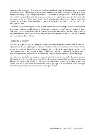 Diseño Curricular para 1° año (7° ESB) | Ciencias Sociales | 71
En ese sentido, la selección de unos conceptos básicos de las Ciencias Sociales siempre se encuentra
necesariamente articulada con una determinada perspectiva de análisis, punto de vista o adscripción
teórico–metodológica. Los conceptos básicos aquí seleccionados corresponden a una serie de herra-
mientas teóricas que el docente transmitirá, negociando sus significados, para que los alumnos/as
progresen y profundicen la comprensión de los problemas seleccionados y que en rigor se encuentran
también articulados con las expectativas de logro que persigue la enseñanza de las Ciencias Sociales
para el primer año.
Más específicos, concretos y particulares que los estructurantes, los conceptos básicos seleccionados
tienen como finalidad brindar al docente un adecuado “mapa conceptual” que contribuya a su orien-
tación para el conocimiento y comprensión de determinadas regularidades y diferencias de y entre las
sociedades de determinados territorios y períodos históricos. Pero que asimismo le sea útil y legítimo
para la enseñanza de la materia.
Contenidos a enseñar
En el aula se deben trabajar los conceptos estructurantes, los conceptos transdisciplinarios y los con-
ceptos básicos de las disciplinas por medio de contenidos. Tradicionalmente el Diseño curricular ha sido
interpretado como un “listado” de temas a enseñar; aquí, la valoración conceptual que se hace de los
contenidos procura, desde el campo pedagógico, identificarlos como el conjunto de conceptos, princi-
pios, procedimientos y valoraciones que contribuyen a los procesos de enseñanza y de aprendizaje.
Los contenidos prescriptos corresponden a recortes temáticos que se van a abordar y que han sido
seleccionados también en orden a las expectativas de logro que persigue la enseñanza de las Ciencias
Sociales para el primer año. En virtud de la perspectiva analítica con la que serán tratados los problemas
sociales han sido estructurados de conformidad con lo que aquí se ha denominado como conceptos
estructurantes, conceptos transdisciplinarios y conceptos básicos.
 