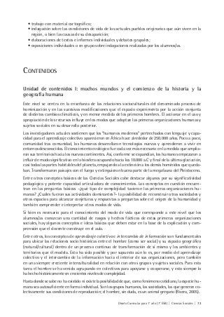 Diseño Curricular para 1° año (7° ESB) | Ciencias Sociales | 73
• trabajo con material cartográfico;
• indagación sobre las condiciones de vida de los actuales pueblos originarios que aún viven en la
región, o bien las causas de su desaparición;
• elaboraciones de textos e informes individuales y debates grupales;
• exposiciones individuales o en grupo sobre indagaciones realizadas por los alumnos/as.
CONTENIDOS
Unidad de contenidos I: muchos mundos y el comienzo de la historia y la
geografía humana
Este nivel se centra en la enseñanza de las relaciones socioculturales del denominado proceso de
hominización y en las sucesivas modificaciones que el espacio experimenta por la acción conjunta
de distintos cambios climáticos, y en menor medida de los primeros hombres. El accionar en el uso y
apropiación de los recursos influye en los modos que adoptan las primeras organizaciones humanas y
sujetos sociales en su desarrollo posterior.
Los investigadores actuales sostienen que los “humanos modernos” pertrechados con lenguaje y capa-
cidad para el aprendizaje colectivo aparecieron en África hace alrededor de 250.000 años. Poco a poco,
comunidad tras comunidad, los humanos desarrollaron tecnologías nuevas y aprendieron a vivir en
entornos desconocidos. El conocimiento ecológico fue cada vez más necesario en la medida que amplia-
ron sus territorios hacia los nuevos continentes. Así, conforme se expandían, los humanos empezaron a
influir de modo significativo en la biosfera ocupando hacia los 10.000 a.C y final de la última glaciación,
casi todas las partes habitables del planeta, empujando a la extinción a los demás homínidos que queda-
ban. Transformaron paisajes con el fuego y extinguieron buena parte de la megafauna del Pleistoceno.
Entre otros conceptos básicos de las Ciencias Sociales cabe destacar algunos por su significatividad
pedagógica y potente capacidad articuladora de conocimientos. Los conceptos en cuestión encuen-
tran en las preguntas básicas –¿qué tipo de complejidad tuvieron las primeras organizaciones hu-
manas? ¿Cuáles fueron sus actividades dominantes?– la posibilidad de reconstruir otras sociedades y
otros espacios para alcanzar conjeturas y respuestas a preguntas sobre el origen de la humanidad y
también comprender e interpretar otros modos de vida.
Si bien es necesario para el conocimiento del modo de vida que corresponde a este nivel que los
alumnos/as conozcan una cantidad de rasgos y hechos fácticos de estas primeras organizaciones
sociales, hay algunos conceptos e ideas básicas que deben estar en la base de la explicación y com-
prensión que el docente construye en el aula.
Entre otros, los conceptos de aprendizaje colectivo e intercambio de información son fundamentales
para ubicar las relaciones socio históricas entre el hombre (como ser social) y su espacio geográfico
(natural/cultural) dentro de un proceso continuo de transformación de sí mismo y los ambientes y
territorios que él modela. Esto ha sido posible y por supuesto aún lo es, por medio del aprendizaje
colectivo y el intercambio de la información hacia el interior de sus organizaciones, pero también
en una siempre creciente interculturalidad en relación con otros grupos y sujetos sociales. Para esta
tarea el hombre se ha venido agrupando en colectivos para apoyarse y cooperarse, y esto siempre lo
ha hecho históricamente en crecientes niveles de complejidad.
Hasta donde se sabe no ha existido ni existe la posibilidad de que, como fenómeno cotidiano, la especie hu-
mana sea autosuficiente en forma individual. Son los grupos humanos, las sociedades, las que generan co-
lectivamente sus condiciones de reproducción; el hombre, sin duda, es un animal gregario (Rivera, 2005).
 