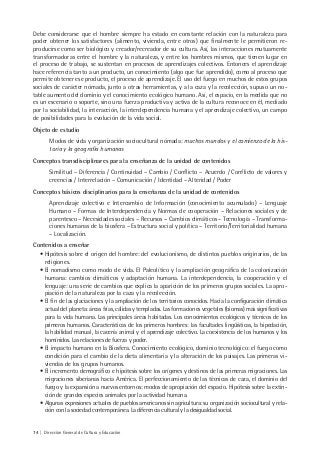 74 | Dirección General de Cultura y Educación
Debe considerarse que el hombre siempre ha estado en constante relación con la naturaleza para
poder obtener los satisfactores (alimento, vivienda, entre otros) que finalmente le permitieron re-
producirse como ser biológico y creador/recreador de su cultura. Así, las interacciones mutuamente
transformadoras entre el hombre y la naturaleza, y entre los hombres mismos, que tienen lugar en
el proceso de trabajo, se sustentan en procesos de aprendizajes colectivos. Entonces el aprendizaje
hace referencia tanto a un producto, un conocimiento (algo que fue aprendido), como al proceso que
permite obtener ese producto, el proceso de aprendizaje. El uso del fuego en muchos de estos grupos
sociales de carácter nómada, junto a otras herramientas, y a la caza y la recolección, supuso un no-
table aumento del dominio y el conocimiento ecológico humano. Así, el espacio, en la medida que no
es un escenario o soporte, sino una fuerza productiva y activa de la cultura reconoce en él, mediado
por la sociabilidad, la interacción, la interdependencia humana y el aprendizaje colectivo, un campo
de posibilidades para la evolución de la vida social.
Objeto de estudio
Modos de vida y organización sociocultural nómada: muchos mundos y el comienzo de la his-
toria y la geografía humanas
Conceptos transdisciplinares para la enseñanza de la unidad de contenidos
Similitud – Diferencia / Continuidad – Cambio / Conflicto – Acuerdo / Conflicto de valores y
creencias / Interrelación – Comunicación / Identidad – Alteridad / Poder
Conceptos básicos disciplinarios para la enseñanza de la unidad de contenidos
Aprendizaje colectivo e Intercambio de Información (conocimiento acumulado) – Lenguaje
Humano – Formas de Interdependencia y Normas de cooperación – Relaciones sociales y de
parentesco – Necesidades sociales – Recursos – Cambios climáticos – Tecnología – Transforma-
ciones humanas de la biosfera – Estructura social y política – Territorio/Territorialidad humana
– Localización.
Contenidos a enseñar
• Hipótesis sobre el origen del hombre: del evolucionismo, de distintos pueblos originarios, de las
religiones.
• El nomadismo como modo de vida. El Paleolítico y la ampliación geográfica de la colonización
humana: cambios climáticos y adaptación humana. La interdependencia, la cooperación y el
lenguaje: una serie de cambios que explica la aparición de los primeros grupos sociales. La apro-
piación de la naturaleza por la caza y la recolección.
• El fin de las glaciaciones y la ampliación de los territorios conocidos. Hacia la configuración climática
actual del planeta: áreas frías, cálidas y templadas. Las formaciones vegetales (biomas) más significativas
para la vida humana. Las principales áreas habitadas. Los conocimientos ecológicos y técnicos de los
primeros humanos. Características de los primeros hombres: las facultades lingüísticas, la bipedación,
la habilidad manual, la cacería animal y el aprendizaje colectivo. La coexistencia de los humanos y los
homínidos. Las relaciones de fuerza y poder.
• El impacto humano en la Biosfera. Conocimiento ecológico, dominio tecnológico: el fuego como
condición para el cambio de la dieta alimentaria y la alteración de los paisajes. Las primeras vi-
viendas de los grupos humanos.
• El incremento demográfico e hipótesis sobre los orígenes y destinos de las primeras migraciones. Las
migraciones siberianas hacia América. El perfeccionamiento de las técnicas de caza, el dominio del
fuego y la expansión a nuevos entornos: modos de apropiación del espacio. Hipótesis sobre la extin-
ción de grandes especies animales por la actividad humana.
• Algunas expresiones actuales de pueblos americanos sin agricultura: su organización sociocultural y rela-
ción con la sociedad contemporánea. La diferencia cultural y la desigualdad social.
 