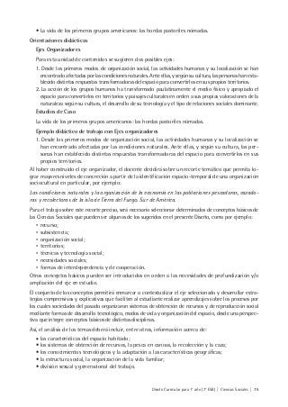 Diseño Curricular para 1° año (7° ESB) | Ciencias Sociales | 75
• La vida de los primeros grupos americanos: las hordas pastoriles nómadas.
Orientaciones didácticas
Ejes Organizadores
Para esta unidad de contenidos se sugieren dos posibles ejes:
1. Desde los primeros modos de organización social, las actividades humanas y su localización se han
encontrado afectadas por las condiciones naturales. Ante ellas, y según su cultura, las personas han esta-
blecido distintas respuestas transformadoras del espacio para convertirlos en sus propios territorios.
2. La acción de los grupos humanos ha transformado paulatinamente el medio físico y apropiado el
espacio para convertirlos en territorios y paisajes culturales en orden a sus propias valoraciones de la
naturaleza según su cultura, el desarrollo de su tecnología y el tipo de relaciones sociales dominante.
Estudios de Caso
La vida de los primeros grupos americanos: las hordas pastoriles nómadas.
Ejemplo didáctico de trabajo con Ejes organizadores
1. Desde los primeros modos de organización social, las actividades humanas y su localización se
han encontrado afectadas por las condiciones naturales. Ante ellas, y según su cultura, las per-
sonas han establecido distintas respuestas transformadoras del espacio para convertirlos en sus
propios territorios.
Al haber construido el eje organizador, el docente decidirá sobre un recorte temático que permita lo-
grar mayores niveles de concreción a partir de la identificación espacio-temporal de una organización
sociocultural en particular, por ejemplo:
Las condiciones naturales y la organización de la economía en las poblaciones pescadoras, cazado-
ras y recolectoras de la isla de Tierra del Fuego. Sur de América.
Para el trabajo sobre este recorte preciso, será necesario seleccionar determinados de conceptos básicos de
las Ciencias Sociales que pueden ser algunos de los sugeridos en el presente Diseño, como por ejemplo:
• recurso;
• subsistencia;
• organización social;
• territorios;
• técnicas y tecnología social;
• necesidades sociales;
• formas de interdependencia y de cooperación.
Otros conceptos básicos pueden ser introducidos en orden a las necesidades de profundización y/o
ampliación del eje en estudio.
El conjunto de los conceptos permitirá enmarcar o contextualizar el eje seleccionado y desarrollar estra-
tegias comprensivas y explicativas que faciliten al estudiante realizar aprendizajes sobre los procesos por
los cuales sociedades del pasado organizaron sistemas de obtención de recursos y de reproducción social
mediante formas de desarrollo tecnológico, modos de vida y organización del espacio, desde una perspec-
tiva que integre conceptos básicos de distintas disciplinas.
Así, el análisis de los temas deberá incluir, entre otros, información acerca de:
• las características del espacio habitado;
• los sistemas de obtención de recursos, la pesca en canoas, la recolección y la caza;
• los conocimientos tecnológicos y la adaptación a las características geográficas;
• la estructura social, la organización de la vida familiar;
• división sexual y generacional del trabajo.
 