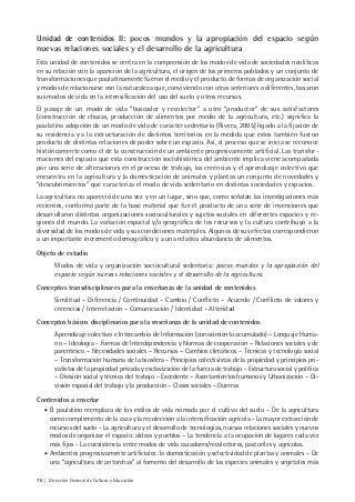 76 | Dirección General de Cultura y Educación
Unidad de contenidos II: pocos mundos y la apropiación del espacio según
nuevas relaciones sociales y el desarrollo de la agricultura
Esta unidad de contenidos se centra en la comprensión de los modos de vida de sociedades neolíticas
en su relación con la aparición de la agricultura, el origen de los primeros poblados y un conjunto de
transformaciones que paulatinamente fueron el medio y el producto de formas de organización social
y modos de relacionarse con la naturaleza que, conviviendo con otras anteriores o diferentes, basaron
sus modos de vida en la intensificación del uso del suelo y otros recursos.
El pasaje de un modo de vida “buscador y recolector” a otro “productor” de sus satisfactores
(construcción de chozas, producción de alimentos por medio de la agricultura, etc.) significa la
paulatina adopción de un modo de vida de carácter sedentario (Rivera, 2005) ligado a la fijación de
su residencia y a la estructuración de distintos territorios en la medida que estos también fueron
producto de distintas relaciones de poder sobre un espacio. Así, el proceso que se inicia se reconoce
históricamente como el de la construcción de un ambiente progresivamente artificial. Las transfor-
maciones del espacio que esta construcción sociohistórica del ambiente implica viene acompañada
por una serie de alteraciones en el proceso de trabajo, las creencias y el aprendizaje colectivo que
encuentra en la agricultura y la domesticación de animales y plantas un conjunto de novedades y
“descubrimientos” que caracteriza el modo de vida sedentario en distintas sociedades y espacios.
La agricultura no apareció de una vez y en un lugar, sino que, como señalan las investigaciones más
recientes, conformó parte de la base material que fue el producto de una serie de invenciones que
desarrollaron distintas organizaciones socioculturales y sujetos sociales en diferentes espacios y re-
giones del mundo. La variación espacial y/o geográfica de los recursos y la cultura contribuyó a la
diversidad de los modos de vida y sus condiciones materiales. Algunos de sus efectos correspondieron
a un importante incremento demográfico y a una relativa abundancia de alimentos.
Objeto de estudio
Modos de vida y organización sociocultural sedentaria: pocos mundos y la apropiación del
espacio según nuevas relaciones sociales y el desarrollo de la agricultura.
Conceptos transdisciplinares para la enseñanza de la unidad de contenidos
Similitud – Diferencia / Continuidad – Cambio / Conflicto – Acuerdo / Conflicto de valores y
creencias / Interrelación – Comunicación / Identidad – Alteridad
Conceptos básicos disciplinarios para la enseñanza de la unidad de contenidos
Aprendizaje colectivo e Intercambio de Información (conocimiento acumulado) – Lenguaje Huma-
no – Ideología - Formas de Interdependencia y Normas de cooperación – Relaciones sociales y de
parentesco – Necesidades sociales – Recursos – Cambios climáticos – Técnicas y tecnología social
– Transformación humana de la biosfera – Principios colectivistas de la propiedad y principios pri-
vatistas de la propiedad privada y esclavización de la fuerza de trabajo - Estructura social y política
– División social y técnica del trabajo – Excedente – Asentamientos humanos y Urbanización – Di-
visión espacial del trabajo y la producción – Clases sociales – Guerras
Contenidos a enseñar
• El paulatino reemplazo de los estilos de vida nómada por el cultivo del suelo – De la agricultura
como complemento de la caza y la recolección a la intensificación agrícola - La mayor extracción de
recursos del suelo - La agricultura y el desarrollo de tecnologías, nuevas relaciones sociales y nuevos
modos de organizar el espacio: aldeas y pueblos – La tendencia a la ocupación de lugares cada vez
más fijos - La coexistencia entre modos de vida cazadores/recolectores, pastoriles y agrícolas.
• Ambientes progresivamente artificiales: la domesticación y selectividad de plantas y animales – De
una “agricultura de antorchas” al fomento del desarrollo de las especies animales y vegetales más
 