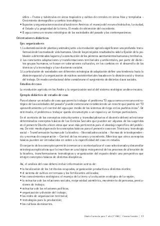 Diseño Curricular para 1° año (7° ESB) | Ciencias Sociales | 77
útiles – Frutos y tubérculos en áreas tropicales y cultivo de cereales en áreas frías y templadas -
Crecimiento demográfico y cambio tecnológico.
• Espacios y organizaciones socioculturales en América: el manejo del recurso hidráulico, la ciudad,
el Estado y la propiedad de la tierra. El modo de obtención del excedente.
• El agua como un recurso estratégico de las sociedades del pasado y las contemporáneas:
Orientaciones didácticas
Ejes organizadores
1. La domesticación de plantas y animales junto a la revolución agrícola significaron una profunda trans-
formación de los modos de vida humanos. Uno de los principales resultados ha sido la fijación de la po-
blación a determinados lugares y la construcción de los primeros asentamientos humanos y territorios.
2. Las constantes adaptaciones y transformaciones territoriales y ambientales, por parte de distin-
tos grupos humanos, se basan en valoraciones culturales, en los cambios en el desarrollo de las
técnicas y la tecnología y las relaciones sociales.
3. La articulación de sociedades con diferentes estrategias de adaptación define una tendencia hacia la
división espacial y la organización de núcleos socioterritoriales basados en la división social y técnica
del trabajo. De modo correlacional debe considerarse el surgimiento de distintas clases sociales.
Estudios de caso
La revolución agrícola en los Andes y la organización social del sistema ecológico andino-incaico.
Ejemplo didáctico de estudio de caso
Para elaborar un estudio de caso que permita trabajar el problema “El agua como un recurso estra-
tégico de las sociedades del pasado” puede comenzarse estableciendo un recorte que podría ser:”El
aprovechamiento y el control del agua por medio de los sistemas de riego en los pueblos incas”. De
este modo, el problema a trabajar queda circunscripto a un espacio y un tiempo particulares.
En el contexto de los conceptos estructurantes y transdisciplinarios el docente deberá seleccionar
determinados conceptos básicos de las Ciencias Sociales que pueden ser algunos de los sugeridos
en el presente Diseño o bien otros que sean más pertinentes para el abordaje específico del proble-
ma. De este modo algunos de los conceptos básicos para el presente caso son: Técnicas y tecnología
social – Transformación humana de la biosfera - Necesidades sociales - Formas de interdependen-
cia y normas de cooperación – Control de los recursos y excedente. Mientras que otros conceptos
básicos pueden ser introducidos en orden a la especificidad del caso en estudio.
El conjunto de los conceptos permitirá enmarcar o contextualizar el caso seleccionado y desarrollar
estrategias explicativas que lo inscriban en una lógica más general de los procesos de alteración de
la biosfera, transformaciones tecnológicas y organización del espacio desde una perspectiva que
integre conceptos básicos de distintas disciplinas.
Así, el análisis del caso deberá incluir información acerca de:
• la localización de los territorios ocupados, organización productiva a distintos niveles;
• el sistema de cultivo en terrazas y los fertilizantes utilizados;
• los conocimientos ecológicos: el manejo de la tierra y la situación ecológica de la región;
• la estructura de las relaciones sociales, reciprocidad asimétrica, movimiento de personas, presta-
ciones de trabajo;
• estructura de las relaciones políticas;
• organización y división del trabajo;
• las redes de organización territorial;
• tecnologías para la producción;
• los cultivos dominantes.
 