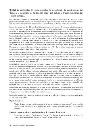 78 | Dirección General de Cultura y Educación
Unidad de contenidos III: entre mundos, la experiencia de construcción del
Occidente. Desarrollo de la división social del trabajo y transformaciones del
espacio europeo.
Esta unidad se desarrolla en un contexto espacio temporal ampliado. Básicamente se centra en la com-
prensión de los cambios sociales que a lo largo de los siglos dio como resultado dos de las organizaciones
que encuentran existencia en el mundo actual: el capitalismo y las diversas formas del socialismo.
Las condiciones generales del mundo antiguo prepararon un período de cambios estructurales pro-
fundos en la organización social, en las cosmovisiones del mundo natural y de las relaciones entre los
hombres. La descomposición de las grandes estructuras imperiales trajo aparejado el surgimiento de
identidades locales, aisladas en las que comenzaron a desarrollarse nuevas formas de organización de
la sociedad, de la circulación de las personas y de extracción del excedente agrícola. Las relaciones de
producción sufrieron importantes transformaciones a lo largo de varios siglos, desde la organización
económica del esclavismo y su consecuente impacto sobre la guerra y la expansión territorial hasta
la apropiación de la fuerza de trabajo mediante la coacción ideológica y/o militar para el pago de
tributo (en servicios o productos). El trabajo servil se extiende en Europa desde el Siglo VII al Siglo
XV, subsiste en algunos lugares hasta principios del Siglo XX y llega hasta nuestros días en algunas
regiones apartadas de Asia, África y América Latina.
El territorio europeo experimenta cambios notables en cuanto a su estructuración social. La organiza-
ción del control territorial emergente de la expansión helénica, posterior al Imperio Romano, configura
nuevas organizaciones espaciales con sus redes de caminos, enclaves militares, obras de infraestructura
de gran magnitud (ciudades, centros políticos, acueductos, entre otras estructuras) organización de los
espacios productivos (las villas romanas).
La disolución de estas estructuras, con la crisis del Imperio, marca el inicio de un cambio lento y profun-
do en todo el sistema de organización social del actual espacio europeo, un mundo de núcleos aislados,
separados entre sí, con débiles redes de comunicación, economía cerrada, construcciones defensivas que,
pasado el año 1.000, produjo un salto cualitativo desde la perspectiva del progreso material: aumentó la
producción agrícola por la incorporación de innovaciones técnicas (arado de hierro, molino de agua para
la energía mecánica, abonos para la mejora del suelo, rotación trienal de los cultivos, arreos rígidos para
la tracción equina), se aceleró la circulación de los hombres y de las cosas, la ciudad se desarrolló a partir
de su función económica, las redes de organización territorial tendieron a restablecerse, la población
crece, las relaciones de servidumbre lentamente fueron dando lugar a la aparición del trabajo libre, la
producción artesanal se enlazó a un sistema de mercados bajo control de la burguesía.
Las condiciones materiales, sociales y culturales de este mundo en su desenvolvimiento dialéctico
van dando origen a transformaciones en el conjunto de las relaciones sociales, tanto de producción y
trabajo como de ejercicio del poder y del control social.
Las condiciones de este mundo en movimiento preparan el advenimiento de formas de organización
social de tipo capitalista.
Objeto de estudio
Modos de vida y organización sociocultural: entre mundos, la experiencia de construcción
del Occidente. Desarrollo de la división social del trabajo y transformaciones en el espacio
europeo.
Conceptos transdisciplinares para la enseñanza de la unidad de contenidos
Similitud – Diferencia / Continuidad – Cambio / Conflicto – Acuerdo / Conflicto de valores y
creencias / Interrelación – Comunicación / Identidad – Alteridad
 