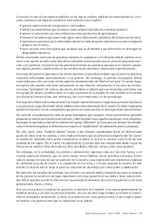 Diseño Curricular para 1° año (7° ESB) | Marco General | 15
La escuela es uno de los espacios públicos en los que se realizan políticas de reconocimiento. La es-
cuela constituye ese lugar de encuentro intercultural y esto implica:
• generar experiencias de integración e intercambio;
• definir los conocimientos que circulan en cada contexto intercultural en téminos escolares;
• valorar la interacción con otros diferentes como productora de aprendizajes;
• reconocer los saberes que posee cada sujeto como instrumento y producto del vínculo con los otros;
• capitalizar la presencia de la diversidad cultural en toda situación educativa y no sólo en algunos
grupos y no en otros.;
• crear vínculos entre los sujetos que aseguren que su diversidad y sus diferencias no devengan en
desigualdad educativa.
Dichos enunciados acerca de las prácticas escolares, la ciudadanía y la interculturalidad implican reco-
nocer a los sujetos sociales como otro de los conceptos estructurantes para la presente propuesta curri-
cular y en particular, reconocer que las prácticas escolares son prácticas que ponen en relación a perso-
nas adultas, jóvenes y adolescentes en sus condiciones de docentes y alumnos/as respectivamente.
A lo largo del presente apartado se ha hecho mención a las particularidades que asumen las prácticas
culturales refiriéndose particularmente a los jóvenes. Sin embargo, es preciso recomponer dichos
enunciados para dar cuenta de ciertos aspectos fundamentales del Diseño Curricular. En primer lugar,
los sujetos sólo pueden intervenir activamente en una relación comunicativa si los otros los recono-
cen como “portadores” de cultura, de valores, de hábitos y saberes que son necesarios confrontar con
otro grupo de valores y hábitos como es el que se plantea en la escuela. En este sentido en la escuela
las relaciones comunicativas, por excelencia, son la de enseñanza y la de aprendizaje.
A lo largo de la historia de la educación se han forjado representaciones e imaginarios acerca de los jóvenes
y sus prácticas y específicamente de los adolescentes como alumnos/as de la escuela. En estos imaginarios
pueden reconocerse ciertas concepciones que provocan consecuencias en dichos procesos comunicativos.
Así, concebir a los adolescentes como un grupo homogéneo que comparte ciertas características generales
propias de su edad acarreó prácticas de selección y discriminación hacia aquellos sujetos que no se comporta-
ban según lo esperado. La idea de la existencia de sujetos “diferentes” en la escuela casi siempre fue conside-
rada en términos negativos: la diferencia era respecto al “modelo ideal” de adolescente, joven y alumno/a.
Por otra parte, estos “modelos ideales” fueron y son siempre considerados desde un determinado
punto de vista: el de los adultos, y esto implica entonces que las diferencias respecto del “ser joven”
se establecen tomando como punto comparativo al adulto al cual se lo concibe como la forma más
acabada de ser sujeto. Por lo tanto, los adolescentes y jóvenes sólo son interpelados desde lo que les
falta para ser adultos: falta de madurez, falta de hábitos, falta de cultura, entre otras posibles.
Sin embargo, en la actualidad, los jóvenes y adolescentes expresan cada vez con más fuerza, y en
muchos casos con violencia, que no están vacíos: tienen hábitos, tienen prácticas culturales, tienen
valores, aunque no sean los que se sostienen en la escuela; y sus expresiones son resistentes y dadoras
de identidad al punto de resistir a la imposición de los otros, y a lo que propone la escuela. En este
sentido, la escuela sólo le exige al joven su ubicación de alumno/a y no como joven y adolescente.
No obstante, los estudios de juventud, con relación a la escuela media, muestran que para la mayoría
de los jóvenes la escuela es un lugar importante, está muy presente en sus vidas y tiene varios senti-
dos. Allí se practica no sólo la relación con los pares generacionales, sino entre los géneros y con otras
generaciones, clases y etnias.
A su vez, la escuela es la institución que porta el mandato de transmitir a las nuevas generaciones los
modelos previos, y no sólo los previos recientes, sino los de hace largo tiempo: se enseña el conoci-
miento acumulado socialmente, es decir, lo producido por otras generaciones, lo que implica poner
en tensión a las generaciones que se relacionan en su ámbito.
 