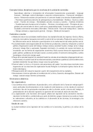 Diseño Curricular para 1° año (7° ESB) | Ciencias Sociales | 79
Conceptos básicos disciplinarios para la enseñanza de la unidad de contenidos
Aprendizaje colectivo e intercambio de información (conocimiento acumulado) - Lenguaje
humano - Ideología: control ideológico y coacción extraeconómica - Formas de interdepen-
dencia - Relaciones sociales y de parentesco: el contrato feudal y los vínculos feudovasalláticos
- Parentesco patrilineal, derecho de primogenitura y heredabilidad – Nobleza - Guerra y orden
social - Fuentes de energía - Necesidades sociales: recursos y carestía - Cambios climáticos
- Transformaciones humanas de la biosfera - Técnicas y tecnología social - Principios de pro-
piedad y de control sobre la tierra: usufructo y propiedad privada - Estructura social y política -
Ciudades y territorios: mercados y libertades - Vínculo servil - Fuerza de trabajo libre – Salarios
- Trabajo artesano y organización gremial - Energía - Medios de transporte
Contenidos a enseñar
• Modos de vida en las sociedades mediterráneas: las ciudades Estado, los imperios: Grecia y Roma,
comercio, mercaderes, burguesía mercantil y control de los mercados. Producción para el merca-
do. Diferenciación social: exclusión y participación en la conformación del orden político social.
• La ciudad-estado como organizadora de los territorios: producción, comercio, tributación y control
político. Organización social del trabajo: trabajo esclavo, sociedad feudal y trabajo servil, trabajo
artesanal, trabajo libre y asalariado. Expansión territorial y la anexión de nuevos territorios: su
vinculación con las formas de organización económica. Hacia nuevas formas de organización del
poder político: problemas de inclusión social y control jurídico. Crecimiento demográfico, cambio
tecnológico y fuente de energía usual.
• Pasaje de la sociedad imperial a la sociedad feudal: los vínculos de servidumbre, disgregación del con-
trol territorial, el carácter local de las relaciones sociales, económicas y políticas. Los tres órdenes de la
sociedad estamental: los que labran, los que oran, los que luchan.
• Control sobre la tierra y el ejercicio extraeconómico del poder: las estructuras mentales como
tegumento de las relaciones de explotación feudal. Religión: la institución iglesia factor de co-
hesión ideológica.
• Reorganización del conjunto espacial a partir del resurgimiento de las ciudades.
• Innovaciones técnicas aplicadas al rendimiento de la tierra. Aumento demográfico. División del
trabajo: ciudad-campo. Gremios artesanales.
Orientaciones didácticas
Ejes organizadores
1. Los cambios en las condiciones de producción y en la utilización de la fuerza de trabajo signifi-
caron profundas transformaciones en los modos de vida humanos y en los modos de construir
territorios. Uno de los principales resultados ha sido la división social y técnica del trabajo, la
profundización de la división espacial y la aparición del mercado de mano de obra libre.
2. La organización y las funciones del espacio urbano son expresión de las constantes transfor-
maciones territoriales y ambientales por parte de distintos grupos humanos las cuales se basan
en valoraciones culturales, en los cambios en el desarrollo de las técnicas, la tecnología y las
relaciones sociales.
Estudio de caso
La ciudad medieval como expresión de los cambios en la economía, la política y la cultura de la
época.
 