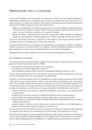 80 | Dirección General de Cultura y Educación
ORIENTACIONES PARA LA EVALUACIÓN
En las Ciencias Sociales y la construcción de conocimiento escolar se apunta fundamentalmente a
capacidades complejas que se configuran como síntesis de las experiencias que el alumno/a ha lo-
grado construir en el marco de su entorno vital presente y pasado. Así, para las Ciencias Sociales son
expresiones de distintos grados de desarrollo personal como:
• disponer de esquemas de conocimiento que permitan al alumno/a ampliar su experiencia dentro
de la esfera de lo cotidiano y acceder a sistemas de mayor grado de integración con relación a lo
lejano – cercano / lo remoto lo próximo en el espacio y el tiempo;
• aplicar estrategias y procedimientos de detección, formulación, análisis, resolución de problemas,
estudios de caso, evaluación de distintas hipótesis con relación a un problema social y/o ambiental.
Uno de los criterios que orientan la evaluación en esta materia es que ningún alumno/a puede ser
evaluado en temas o contenidos que no hayan sido enseñados.
Las propuestas de enseñanza que pongan a los alumnos/as a que comparen, relacionen, clasifiquen,
analicen, reflexionen, concluyan, hipoteticen, imaginen, definan, identifiquen, observen y otras, po-
drán constituirse en situaciones que brindan información para evaluar desempeños.
Seguidamente se presentan algunos criterios con sus posibles instrumentos para evaluar.
LOS EXÁMENES, LAS PRUEBAS
Los exámenes en Ciencias Sociales deben confeccionarse poniendo en consideración por lo menos tres
aspectos fundamentales (Souto Gonzalez, 1999):
• las metas de enseñanza que el docente se ha propuesto,
• la relación con el proceso global de la materia y
• los resultados que espera puedan alcanzar los alumnos/as después del trabajo en el aula.
Así, los exámenes deben servir a la vez para evaluar el proceso de enseñanza del docente, como para
orientar al alumno/a acerca de lo que aprende y sus desempeños.
Entonces, no todos los exámenes deben ser formulados de la misma manera, sino que en éstos se debe
indicar qué metas se quieren alcanzar respecto a qué han hecho los alumnos/as y qué cosas pueden
hacer. De este modo se puede confeccionar un examen para conocer si los alumnos/as poseen los co-
nocimientos para hacer un análisis sobre distintos modos de vida en distintos espacios y sociedades, por
ejemplo en las nómadas y las sedentarias, en los que por ejemplo el alumno/a deberá dar cuenta si:
• conoce cuáles son las herramientas –desarrollo tecnológico- más usuales en esas organizaciones
socioculturales;
• cuáles son las formaciones vegetales y condiciones naturales de determinados espacios;
• sabe localizar los principales espacios en donde se desarrollaron estos modos de vida;
• puede relacionar los distintos modos de habitar (nomadismo, asentamientos) con el modo de
obtención del alimento;
• puede establecer relaciones entre la existencia de excedente económico y la actividad agrícola,
• identifica determinados objetos tecnológicos y utensilios, etc.
Por otra parte el docente también puede desear conocer si el alumno/a es capaz de estudiar siguiendo
con algunas reglas formales de la metodología científica siempre antes trabajadas en el aula.
Por ejemplo, para introducir en los modos del conocimiento científico puede trabajar determinados temas
a partir de su tratamiento a partir de problemas. Lo cual requiere que el recorte del tema sea realizado a
partir de determinadas preguntas “de indagación” y el establecimiento de sus pertinentes “conjeturas”.
 