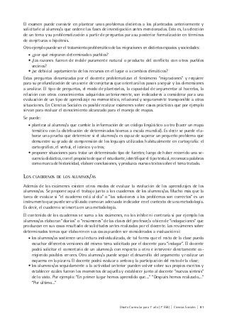 Diseño Curricular para 1° año (7° ESB) | Ciencias Sociales | 81
El examen puede consistir en plantear unos problemas distintos a los planteados anteriormente y
solicitarle al alumno/a que ordene las fases de investigación antes mencionadas. Esto es, la selección
de un tema y su problematización a partir de preguntas para su posterior formalización en términos
de conjeturas o hipótesis.
Otro ejemplo puede ser el tratamiento problemático de las migraciones en distintos espacios y sociedades:
• ¿por qué migraron determinados pueblos?
• ¿las razones fueron de índole puramente natural o producto del conflicto con otros pueblos
vecinos?
• ¿se debió al agotamiento de los recursos en el lugar o a cambios climáticos?
Estas preguntas dinamizadas por el docente problematizan el fenómeno “migraciones” y requiere
para su profundización de una serie de conjeturas que orientará los pasos a seguir y las dimensiones
a analizar. El tipo de preguntas, el modo de plantearlas, la capacidad de argumentar al hacerlas, la
relación con otros conocimientos adquiridos anteriormente, son indicadores a considerar para una
evaluación de un tipo de aprendizaje no memorístico, relacional y seguramente transponible a otras
situaciones. En Ciencias Sociales es posible realizar exámenes sobre casos prácticos que por ejemplo
sirvan para evaluar el conocimiento alcanzado para el manejo de mapas.
Se puede:
• plantear al alumno/a que cambie la información de un código lingüístico a otro (hacer un mapa
temático con la distribución de determinados biomas a escala mundial). Es decir se puede ela-
borar una prueba que determine si el alumno/a es capaz de superar un pequeño problema que
demuestre su grado de comprensión de los leguajes utilizados habitualmente en cartografía: el
cartográfico, el verbal, el icónico y otros;
• proponer situaciones para tratar un determinado tipo de fuentes; luego de haber recorrido una se-
cuencia didáctica, con el propósito de que el estudiante, identifique el tipo textual, reconozca palabras
como marca de historicidad, elabore conclusiones, y produzca nuevos textos sobre el tema tratado.
LOS CUADERNOS DE LOS ALUMNOS/AS
Además de los exámenes existen otros modos de evaluar la evolución de los aprendizajes de los
alumnos/as. Se propone aquí el trabajo junto a los cuadernos de los alumnos/as. Mucho más que la
tarea de evaluar si “el cuaderno está al día” o “las soluciones a los problemas son correctos” es un
instrumento que puede ser utilizado como un adecuado indicador en el contexto de una metodología.
Es decir, el cuaderno se inserta en una metodología.
El contenido de los cuadernos se suma a los exámenes, no los inhibe ni contraría si por ejemplo los
alumnos/as elaboran “diarios” o “resúmenes” de las clases del profesor/a o bien de “indagaciones” que
produzcan en sus casas resultado de solicitudes antes realizadas por el docente. Los resúmenes sobre
determinados temas que elaboren en sus casas pueden ser considerados a evaluación si:
• los alumnos/as sostienen una lectura individualizada, de tal forma que el resto de la clase pueda
escuchar diferentes versiones del mismo tema solicitado por el docente para “indagar”. El docente
podrá solicitar el comentario de un alumno/a con respecto a otro e intervenir directamente co-
rrigiendo posibles errores. Otro alumno/a puede seguir el desarrollo del argumento y realizar un
esquema en la pizarra. El docente podrá evaluar a ambos y la participación del resto de la clase;
• los alumnos/as seguidamente a la actividad anterior pueden volver sobre sus propios escritos y
establecer cuáles fueron los momentos de aquella y establecer junto al docente “nuevas síntesis”
de lo visto. Por ejemplo: “En primer lugar hemos aprendido que....” “Después hemos realizado....”
“Por último...”
 