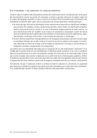 82 | Dirección General de Cultura y Educación
LAS ACTIVIDADES Y LOS EJERCICIOS: EL LENGUAJE ESPECÍFICO
Como se sabe, el cuaderno del alumno/a da cuenta de la utilización de un vocabulario que como parte
del conocimiento escolar da cuenta de conceptos y teorías y guarda referencia de algún modo con
el propio del lenguaje científico en que se inserta la materia Ciencias Sociales que el alumno/a está
estudiando. El docente debe saber actuar evaluando esas tareas específicas considerando que:
• los términos que utilizan los alumnos/as tienen muchas veces para ellos un significado ambiguo,
poco preciso. Por ejemplo, recurso, localización, período u otros tienen un significado semántico
mucho más preciso para la ciencia y al cual el alumno/a progresivamente se debe acercar. La
tarea del docente debe ser también la de evaluar un vocabulario conceptual a partir de tareas
concretas identificando el significado de las palabras en adecuados contextos explicativos, argu-
mentaciones, resúmenes, narraciones u otros modos de expresión y actividades;
• existen técnicas específicas correspondientes a los lenguajes escolares que utilizan la materia que
se está desarrollando. Así, se debe evaluar el correcto uso de los colores en los mapas, la confec-
ción adecuada de líneas de tiempo u otros modos de representar el tiempo y sus duraciones, la
ortografía y sintaxis y organización de la exposición.
Las síntesis son una modalidad adecuada para el reemplazo de los más tradicionales “exámenes” en la
medida que se puede tratar de una actividad que el alumno/a puede comenzar en su casa y completar
durante su permanencia en el aula. Centralmente consiste en la elección de un texto adecuado al tema
que se está tratando y de orientar al alumno/a en la confección de un mínimo guión, ayudarlo a definir
el problema que aborda el texto, orientarlo para detectar cuáles son los supuestos sobre los que avanza
el argumento del texto, facilitar la detección de algunos conceptos centrales y, si existen, conclusiones.
Al momento de que el alumno/a realice la síntesis el docente evaluará: la coherencia, la capacidad
para detectar el problema y algunos conceptos centrales sostenidos por el autor del texto y finalmen-
te la capacidad que alcance el alumno/a para elaborar unas adecuadas conclusiones.
 