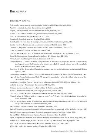 Diseño Curricular para 1° año (7° ESB) | Ciencias Sociales | 83
BIBLIOGRAFÍA
BIBLIOGRAFÍA ESPECÍFICA
Anderson, P., Transiciones de la antigüedad al feudalismo, 23e
. Madrid, Siglo XXI, 1999.
Ascot, P., La historia del clima. Buenos Aires, Ateneo, 2004.
Bagú, S., Tiempo, realidad social y conocimiento. México, Siglo XXI, 1980.
Bianco, A., Pequeña historia del trabajo. Buenos Aires, Contrapunto, 1988.
Bloch, M., Introducción a la Historia, México, FCE, 1952.
Bourdieu, P., Sociología y cultura, Grijalbo, México, 1990.
Burke, P., Visto y no visto. El uso de la imagen como documento histórico. Barcelona, Crítica, 2005.
Cardini, F. y otros, Europa Año Mil. Las raíces de occidente. Madrid, Anaya. 1995.
Christian, D., Mapas del tiempo. Introducción a la «Gran Historia», Barcelona, Crítica, 2005.
Claval, P., Geografía Cultural. Buenos Aires, Eudeba, 2001.
Duby, G., Año 1000; año 2000. La huella de nuestros miedos. Santiago de Chile, Andrés Bello, 1995.
Dobb, M., Estudios sobre el desarrollo del capitalismo, 18a
. México, Siglo XXI, 1985.
Febvre, Lucien, Combates por la historia. Barcelona, Ariel, 1971.
Gómez Mendoza, J., Muñoz Jiménez y Ortega Cantero, El pensamiento geográfico. Estudio interpretativo y
antología de textos (De Humboldt a las tendencias radicales), segunda edición corregida y ampliada,
Madrid, Alianza (Universidad Textos). 1994
Gonçalves, C, W. P., Geo-grafias. Movimientos sociales, nuevas territorialidades y sustentabilidad, México,
Siglo XXI, 2001.
Hobsbawm, E., Marxismo e historia social. Puebla, Universidad Autónoma de Puebla, Instituto de Ciencias, 1983.
Iggers, G., La Ciencia Histórica en el Siglo XX. Una visión panorámica y critica del debate internacional. Bar-
celona, Labor, 1995.
Lis, catharina-Hugo Soly., Pobreza y capitalismo en la Europa preindustrial. (1350-1850) Akal Editores, 1984
Lischetti, M. (comp.), Antropología, Buenos Aires, EUDEBA, 1994.
Métraux, A., Los Incas. Buenos Aires, Centro Editor de América Latina, 1972.
Morin E., Introducción al pensamiento complejo. Barcelona, Gedisa, 1995.
O’connor, J., Causas Naturales. Ensayos de marxismo ecologico. México, Siglo XXI, 2000.
Ribeiro Durhan, E., “Cultura, patrimonio y preservación”, en A. Arantes (coord.), Produciendo el pasado. San
Pablo, Brasiliense, 1984.
Rivera, I. (et. al.), Los procesos de aprendizaje colectivo dentro del proceso de reproducción social (PRS). Clol
Granjas México, Instituto Politécnico Nacional, 2005.
Santos, Milton, De la totalidad al lugar. Barcelona, Oikos Tau, 1996.
Santos, Milton, Por uma geografia nova. Da crítica da geografía a uma geografía critica. San Pablo, Hucitec, 1986.
Santos, Milton, A natureza do espaço. Tecnica e tempo, razão e emoção. Sao Paulo, Hucitec, 1996.
Santos, Milton, Metamorfosis del Espacio Habitado. Barcelona, Oikos-Tau, 1996.
Soja, E., Geografías pos-modernas. A reafirmacau do Espaço na teoria social critica. Rio de Janeiro, Jorge Zahar,1993.
Torricelli G. P., El mapa, imagen, modelo e instrumento. UBA. FFyL. Materiales del curso de postgrado. 1998
Vilar, Pierre, Iniciación al vocabulario del análisis histórico. Barcelona, Crítica, 1982.
Wallerstein, I., Abrir las ciencias sociales. México, Siglo XXI, 1996.
 