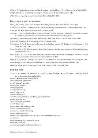 84 | Dirección General de Cultura y Educación
Williams, R., Palabras Clave. Un vocabulario de cultura y sociedad. Buenos Aires, Ediciones Nueva Visión, 2000.
Wright Mills, Ch., La Imaginación sociológica, México, Fondo de Cultura Económica, 1964.
Wallerstein, I., Impensar las ciencias sociales. México, Siglo XXI, 1999.
BIBLIOGRAFÍA SOBRE LA ENSEÑANZA
Aa.Vv., La Historia y las Ciencias Humanas. Didáctica y técnicas de estudio. Madrid, Istmo, 1989.
Aisemberg Y S. Alderoqui, Didáctica de las Ciencias Sociales. Aportes y Reflexiones. Buenos Aires, Paidos, 1997.
Arostegui, V. y otros, Enseñar Historia. Barcelona, Laia, 1989.
Benejam, P.; Pagès, J. (Coords.), Enseñar y aprender Ciencias Sociales, Geografía e Historia en la Educación Secunda-
ria. Barcelona, Institut de Ciències de l’Educació Universitat Barcelona-Horsori, 1997.
Finocchio, S., “Enseñar Ciencias Sociales”. TROQVEL Educación. Serie FLACSO – acción. Buenos Aires. 1993.
Gadotti, M., Pedagogía de la tierra. Buenos Aires, Siglo XXI, 2004.
Porlán Ariza, R., “La Didáctica de las Ciencias. Una disciplina emergente”, Cuadernos de Pedagogía, nº 210,
Barcelona, Enero, 1993.
Souto Gonzales, X, M., Didáctica de la Geografía. Problemas Sociales y conocimiento del medio. Barcelona,
Ediciones Serbal, 1999.
Torres Bravo, P. A., Didáctica de la historia y educación de la temporalidad: tiempo social y tiempo histórico.
Madrid, Universidad Nacional de Educación a Distancia. 2001.
Trepat, C. A. y comes, P., El Tiempo y el espacio en la didáctica de las ciencias sociales. Barcelona, Graó. 1998.
Wassermann, S., El Estudio de casos como método de enseñanza. Buenos Aires, Amorrortu editores, 1999.
Zabala, A., Los proyectos de investigación del medio. Aula, nº 8. Barcelona, Graó, 1992.
RECURSOS WEB
Di Cione, V., Apuntes de geografía y ciencias sociales [catálogo de texto]. 1998 - 2006. En: http://
www.vdc.geoamerica.org/piblica.htm.
www.unla.edu.mx/complejidad/bc3.htm
www.ub.es/geocrit/menu.htm
www.filo.uba.ar/contenidos
www.geolatinam.com
www.google.earth
www.geoamerica.org
www.braudel.org.br
www.educared.org.ar
www.ffil.uam.es/hellas/Arcaismo/histo_ar/polis/polis.html
www.artehistoria.com
www.ub.es/geocrit/ense.htm
www.fedicaria.org
www.cuadernosdepedagogia.com
www.filosofiaparaninos.com
www.curriculosemfronteiras.org
www.ub.es/histodidactica
www.aportes.educ.ar/historia/nucleo-teorico/tradiciones-de-ensenanza
www.educ.ar
www.cibergeo.org/agbnacional/terralivre
www.campus-oei.org
www.eduteka.org/MejoresPracticasCS1.php
 