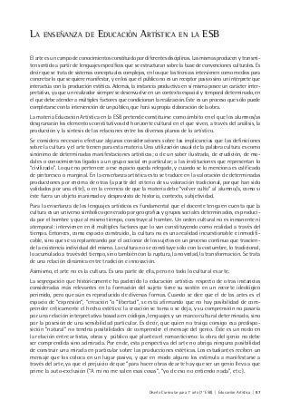 Diseño Curricular para 1° año (7° ESB) | Educación Artística | 87
LA ENSEÑANZA DE EDUCACIÓN ARTÍSTICA EN LA ESB
El arte es un campo de conocimientos constituido por diferentes disciplinas. Las mismas producen y transmi-
ten sentido a partir de lenguajes específicos que se estructuran sobre la base de convenciones culturales. Es
decir que se trata de sistemas conceptuales complejos, en los que las técnicas intervienen como medios para
concretar lo que se quiere manifestar, y en los que el público no es un receptor pasivo sino un intérprete que
interactúa con la producción estética. Además, la instancia productiva en sí misma posee un carácter inter-
pretativo, ya que un realizador siempre se desenvuelve en un contexto espacial y temporal determinado, en
el que debe atender a múltiples factores que condicionan la realización. Este es un proceso que sólo puede
completarse con la intervención de un público, que hará su propia elaboración de la obra.
La materia Educación Artística en la ESB pretende constituirse como ámbito en el que los alumnos/as
desgranarán los elementos constitutivos del horizonte cultural en el que viven, a través del análisis, la
producción y la síntesis de las relaciones entre los diversos planos de lo artístico.
Se considera necesario efectuar algunas consideraciones sobre las implicancias que las definiciones
sobre la cultura y el arte tienen para esta materia. Una utilización usual de la palabra cultura es como
sinónimo de determinadas manifestaciones artísticas; o de un saber ilustrado, de erudición, de mo-
dales o conocimientos ligados a un grupo social en particular; a las instituciones que representan lo
“civilizado”. Lo que no pertenece a ese espacio queda relegado, y cuando se lo menciona es calificado
de pintoresco o marginal. En la enseñanza artística esto se traduce en la valoración de determinadas
producciones por encima de otras (a partir del criterio de su valoración tradicional, porque han sido
validados por una elite), o en la creencia de que la materia debe “volver culto” al alumno/a, como si
éste fuera un objeto inanimado y desprovisto de historia, contexto, subjetividad.
Para la enseñanza de los lenguajes artísticos es fundamental que el docente tenga en cuenta que la
cultura es un universo simbólico generado por geografías y grupos sociales determinados, es produci-
da por el hombre y que al mismo tiempo, construye al hombre. Un orden cultural no es inmanente ni
atemporal: intervienen en él múltiples factores que lo van constituyendo como realidad a través del
tiempo. Entonces, como espacio construido, la cultura no es una realidad incuestionable e inmodifi-
cable, sino que se va replanteando por el accionar de los sujetos en un proceso continuo que trascien-
de la existencia individual del mismo. La cultura no se constituye sólo con la costumbre, lo tradicional,
lo acumulado a través del tiempo, sino también con la ruptura, la novedad, la transformación. Se trata
de una relación dinámica entre tradición e innovación.
Asimismo, el arte no es la cultura. Es una parte de ella, pero no todo lo cultural es arte.
La segregación que históricamente ha padecido la educación artística respecto de otras instancias
consideradas más relevantes en la formación del sujeto tiene su sostén en un recorte ideológico
perimido, pero que aún es reproducido de diversas formas. Cuando se dice que el de las artes es el
espacio de “expresión”, “creación “o “libertad”, se está afirmando que no hay posibilidad de com-
prender críticamente el hecho estético: la creación se toma o se deja, y su comprensión no pasaría
por una relación interpretativa basada en códigos, lenguajes y un marco cultural determinado, sino
por la posesión de una sensibilidad particular. Es decir, que quien no traiga consigo esa predispo-
sición “natural” no tendría posibilidades de comprender el mensaje del genio. Éste es un nodo en
la relación entre artistas, obras y público que plantea el romanticismo: la obra del genio no debe
ser comprendida sino admirada. Por ende, esta perspectiva del arte no abriga ninguna posibilidad
de construir una mirada en particular sobre las producciones estéticas. Los estudiantes reciben un
mensaje que los coloca en un lugar pasivo, y que en modo alguno los estimula a manifestarse a
través del arte, ya que el prejuicio de que “para hacer obras de arte hay que ser un genio lleva a que
prime la auto-exclusión (“A mí no me salen esas cosas”, “yo de eso no entiendo nada”, etc.).
 