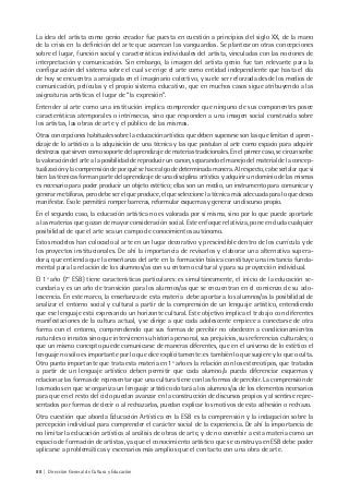 88 | Dirección General de Cultura y Educación
La idea del artista como genio creador fue puesta en cuestión a principios del siglo XX, de la mano
de la crisis en la definición del arte que acarrean las vanguardias. Se plantearon otras concepciones
sobre el lugar, función social y características individuales del artista, vinculadas con las nociones de
interpretación y comunicación. Sin embargo, la imagen del artista genio fue tan relevante para la
configuración del sistema sobre el cual se erige el arte como entidad independiente que hasta el día
de hoy se encuentra a arraigada en el imaginario colectivo, y suele ser reforzada desde los medios de
comunicación, películas y el propio sistema educativo, que en muchos casos sigue atribuyendo a las
asignaturas artísticas el lugar de “la expresión”.
Entender al arte como una institución implica comprender que ninguno de sus componentes posee
características atemporales o intrínsecas, sino que responden a una imagen social construida sobre
los artistas, las obras de arte y el público de las mismas.
Otras concepciones habituales sobre la educación artística que deben superarse son las que limitan el apren-
dizaje de lo artístico a la adquisición de una técnica y las que postulan al arte como espacio para adquirir
destrezas que sirven como soporte del aprendizaje de materias tradicionales. En el primer caso, se circunscribe
la valoración del arte a la posibilidad de reproducir un canon, separando el manejo del material de la concep-
tualización y la comprensión de por qué se hace algo de determinada manera. Al respecto, cabe señalar que si
bien las técnicas forman parte del aprendizaje de una disciplina artística y adquirir un dominio de las mismas
es necesario para poder producir un objeto estético; ellas son un medio, un instrumento para comunicar y
generar metáforas, pero debe ser el que produce, el que seleccione la técnica más adecuada para lo que desea
manifestar. Eso le permitirá romper barreras, reformular esquemas y generar un discurso propio.
En el segundo caso, la educación artística no es valorada por sí misma, sino por lo que puede aportarle
a las materias que gozan de mayor consideración social. Este enfoque relativiza, pone en duda cualquier
posibilidad de que el arte sea un campo de conocimientos autónomo.
Estos modelos han colocado al arte en un lugar decorativo y prescindible dentro de los currícula y de
los proyectos institucionales. De ahí la importancia de revisarlos y elaborar una alternativa supera-
dora, que entienda que la enseñanza del arte en la formación básica constituye una instancia funda-
mental para la relación de los alumnos/as con su entorno cultural y para su proyección individual.
El 1º año (7° ESB) tiene características particulares: es simultáneamente, el inicio de la educación se-
cundaria y es un año de transición para los alumnos/as que se encuentran en el comienzo de su ado-
lescencia. En este marco, la enseñanza de esta materia debe aportar a los alumnos/as la posibilidad de
analizar el entorno social y cultural a partir de la comprensión de un lenguaje artístico, entendiendo
que ese lenguaje está expresando un horizonte cultural. Este objetivo implica el trabajo con diferentes
manifestaciones de la cultura actual, y se dirige a que cada adolescente empiece a conectarse de otra
forma con el entorno, comprendiendo que sus formas de percibir no obedecen a condicionamientos
naturales o innatos sino que intervienen su historia personal, sus prejuicios, sus referencias culturales; o
que un mismo concepto puede comunicarse de maneras diferentes, que en el universo de lo estético el
lenguaje no sólo es importante por lo que dice explícitamente: es también lo que sugiere y lo que oculta.
Otro punto importante que trata esta materia en 1º año es la relación con los estereotipos, que tratados
a partir de un lenguaje artístico deben permitir que cada alumno/a pueda diferenciar esquemas y
relacionar las formas de representar que una cultura tiene con las formas de percibir. La comprensión de
los modos en que se organiza un lenguaje artístico dotará a los alumnos/as de los elementos necesarios
para que en el resto del ciclo puedan avanzar en la construcción de discursos propios y al sentirse repre-
sentados por formas de decir o al rechazarlas, puedan explicar los motivos de esta adhesión o rechazo.
Otra cuestión que aborda Educación Artística en la ESB es la comprensión y la indagación sobre la
percepción individual para comprender el carácter social de la experiencia. De ahí la importancia de
no limitar la educación artística al análisis de obras de arte, y de no concebir a esta materia como un
espacio de formación de artistas, ya que el conocimiento artístico que se construya en ESB debe poder
aplicarse a problemáticas y escenarios más amplios que el contacto con una obra de arte.
 