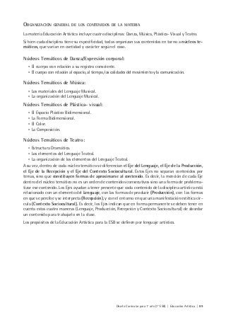Diseño Curricular para 1° año (7° ESB) | Educación Artística | 89
ORGANIZACIÓN GENERAL DE LOS CONTENIDOS DE LA MATERIA
La materia Educación Artística incluye cuatro disciplinas: Danza, Música, Plástica- Visual y Teatro.
Si bien cada disciplina tiene su especificidad, todas organizan sus contenidos en torno a núcleos te-
máticos, que varían en cantidad y carácter según el caso.
Núcleos Temáticos de Danza/Expresión corporal:
• El cuerpo con relación a su registro consciente.
• El cuerpo con relación al espacio, al tiempo, las calidades del movimiento y la comunicación.
Núcleos Temáticos de Música:
• Los materiales del Lenguaje Musical.
• La organización del Lenguaje Musical.
Núcleos Temáticos de Plástica- visual:
• El Espacio Plástico Bidimensional.
• La Forma Bidimensional.
• El Color.
• La Composición.
Núcleos Temáticos de Teatro:
• Estructura Dramática.
• Los elementos del Lenguaje Teatral.
• La organización de los elementos del Lenguaje Teatral.
A su vez, dentro de cada núcleo temático se diferencian el Eje del Lenguaje, el Eje de la Producción,
el Eje de la Recepción y el Eje del Contexto Sociocultural. Estos Ejes no separan contenidos por
temas, sino que constituyen formas de aproximarse al contenido. Es decir, la mención de cada Eje
dentro del núcleo temático no es un orden de contenidos consecutivos sino una forma de problema-
tizar ese contenido. Los Ejes ayudan a tener presente que cada contenido de la disciplina artística está
relacionado con un elemento del Lenguaje, con las formas de producir (Producción), con las formas
en que se percibe y se interpreta (Recepción), y con el entorno en que una manifestación estética cir-
cula (Contexto Sociocultural). Es decir, los Ejes indican que en forma permanente se deben tener en
cuenta estas cuatro maneras (Lenguaje, Producción, Recepción y Contexto Sociocultural) de abordar
un contenido para trabajarlo en la clase.
Los propósitos de la Educación Artística para la ESB se definen por lenguaje artístico.
 