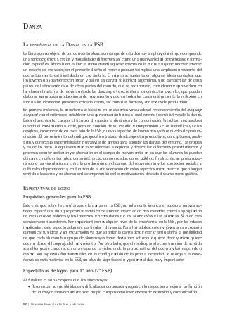 90 | Dirección General de Cultura y Educación
DANZA
LA ENSEÑANZA DE LA DANZA EN LA ESB
La Danza como objeto de conocimiento abarca un campo de estudio muy amplio y disímil que comprende
una serie de géneros, estilos y modalidades diferentes, así como una gran variedad de escuelas de forma-
ción específica. Ahora bien, la Danza como materia que se enseña en la escuela supone necesariamente
un recorte de ese saber; en el presente diseño el recorte propuesto implica una ampliación respecto del
que actualmente está instalado en ese ámbito. El mismo se sustenta en algunas ideas centrales: que
los jóvenes no solamente conozcan y bailen las danzas folklóricas argentinas, sino también las de otros
países de Latinoamérica o de otras partes del mundo, que se reconozcan, consideren y aprovechen en
las clases el material de movimiento de las danzas pertenecientes a los contextos juveniles, que puedan
elaborar sus propias producciones de movimiento y que en todos los casos esté presente la reflexión en
torno a los elementos presentes en cada danza, así como las formas y contextos de producción.
En primera instancia, la enseñanza se focaliza en los aspectos vinculados al reconocimiento del lenguaje
corporal con el criterio de establecer una aproximación básica a los elementos constitutivos de la danza.
Estos elementos (el cuerpo, el tiempo, el espacio, la dinámica y la comunicación) resultan inseparables
cuando el movimiento sucede, pero en función de su estudio y comprensión se los identifica y se los
desglosa, incorporando en cada año de la ESB, nuevos aspectos de los mismos y otros niveles de profun-
dización. El conocimiento del código específico tratado desde aspectos productivos, conceptuales, analí-
ticos y contextuales permitirá abrir otras vías de acceso para abordar las danzas del entorno, las propias
y las de los otros. Luego la enseñanza se orientará a explorar y desarrollar diferentes procedimientos y
procesos de interpretación y elaboración en el campo del movimiento, en los que los alumnos/as puedan
ubicarse en diferentes roles: como intérprete, como creador, como público. Finalmente, se profundiza-
rá sobre las vinculaciones entre la producción en el campo del movimiento y los contextos sociales y
culturales de procedencia, en función de la consideración de estos aspectos como marcos que otorgan
sentido a la danza y colaboran en la comprensión de las motivaciones de cada discurso coreográfico.
EXPECTATIVAS DE LOGRO
Propósitos generales para la ESB
Este enfoque sobre la enseñanza de la danza en la ESB, no solamente implica el acceso a nuevos sa-
beres específicos, sino que permite también establecer una relación más estrecha entre la apropiación
de estos nuevos saberes y los intereses y necesidades de los alumnos/as y las alumnas. Si bien esta
consideración puede resultar importante en cualquier nivel de la enseñanza, en la ESB, por las edades
implicadas, este aspecto adquiere particular relevancia. Para los adolescentes y jóvenes es necesario
comunicar sus ideas y ser escuchados ya que abordar la danza desde este criterio abrirá la posibilidad
de que cada alumno/a o grupo de alumnos/as tome decisiones sobre qué quiere decir y cómo quiere
decirlo desde el lenguaje del movimiento. Por otro lado, que el medio para la construcción de sentido
sea el lenguaje corporal, en una etapa de la vida donde la problemática del cuerpo y la imagen de sí
mismo son aspectos fundamentales en la configuración de la propia identidad, le otorga a la ense-
ñanza de esta materia, en la ESB, un plus de significación y potencialidad muy importante.
Expectativas de logro para 1° año (7° ESB)
Al finalizar el año se espera que los alumnos/as:
• Reconozcan sus posibilidades y dificultades corporales y registren los aspectos a mejorar en función
de un mayor aprovechamiento del propio cuerpo como instrumento de expresión y comunicación.
 