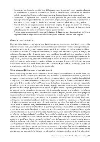 Diseño Curricular para 1° año (7° ESB) | Educación Artística | 91
• Reconozcan los elementos constitutivos del lenguaje corporal: cuerpo, tiempo, espacio, calidades
del movimiento e intención comunicativa, desde su identificación conceptual en términos
globales y desde la utilización en la interpretación y elaboración de discursos corporales.
• Desarrollen la capacidad para abordar distintos procesos de producción específicos del
lenguaje corporal: procedimientos de exploración, improvisación, producción, reproducción e
interpretación en el campo del movimiento tanto en contextos individuales como grupales.
• Realicen lecturas de las producciones coreográficas propias, del grupo de pares y del entorno,
centrándose en descripciones globales de las mismas, con identificación de los materiales
utilizados y registro de las diferentes formas en que se vinculan.
• Analicen rasgos generales de diferentes manifestaciones de danza con una mirada particular en torno a
las producciones de origen folclórico que se aborden, tanto nacionales como de otros orígenes.
ORIENTACIONES DIDÁCTICAS
El presente Diseño Curricular propone a los docentes organizar sus clases en función de un recorrido
didáctico anclado en la vinculación de núcleos sintéticos de contenidos y ejes de abordaje. Esto supo-
ne una interpretación singular de los contenidos a partir de su organización en dos núcleos temáticos:
el cuerpo con relación a su registro consciente y el cuerpo con relación al espacio, al tiempo, las
calidades del movimiento y la comunicación y su consideración desde distintos aspectos: el eje del
lenguaje corporal (los elementos del código específico) el eje de la producción (los procedimientos de
exploración y organización), el eje de la recepción (los procedimientos de análisis e interpretación) y
el eje del contexto sociocultural (la consideración de los contextos de producción). En este punto es
fundamental señalar que los distintos contenidos se deben trabajar desde los cuatro ejes y que éstos
a su vez deben considerarse de forma interrelacionada.
Orientaciones didácticas sobre el lenguaje corporal
Desde el enfoque planteado para la enseñanza de este lenguaje se manifiesta la intención de no cir-
cunscribir la mirada a un solo estilo de danza, sino de abrirla a diferentes manifestaciones, conocer y
reconocer elementos comunes y diferentes. Desde este conocimiento brindar también la posibilidad
a los jóvenes de elaborar discursos que desarrollen significados propios. Por este motivo en el primer
año de la ESB, se pondera el eje del lenguaje con la finalidad de propiciar en primera instancia la
identificación de los elementos esenciales de este lenguaje, presentes en toda danza. En las clases se
pueden realizar trabajos que hagan foco en alguno o algunos de estos aspectos, pero siempre tenien-
do presente que los otros elementos también están involucrados y que en su interrelación, en la forma
como se entrelazan, reside la particularidad de cada discurso corporal, de cada danza. Por ejemplo, si
se propone abordar el contenido “el cuerpo con relación al espacio” y centrarse en un trabajo de “di-
seño espacial”, el docente puede proponer a sus alumnos/as: recorrer el espacio del aula libremente,
estimulando ese desplazamiento con distintas músicas que posibiliten variaciones en la velocidad
y la dinámica, pueden comenzar solos y luego interactuar con otros (imitando el recorrido: en pa-
ralelo, atrás, a distancia, complementándose con otra idea, oponiéndose, buscando un contraste),
este trabajo puede derivar finalmente en el aprendizaje del diseño espacial de una danza folclórica
u otra danza preestablecida, donde la concreción del mismo se ajusta a un tiempo medido y estipula
movimientos con una dinámica determinada. A posteriori se puede desarrollar el mismo diseño pero
en silencio, con la posibilidad de modificar las velocidades, acelerando, rallentando o haciendo de-
tenciones, manteniendo la conexión con los otros pero ahora, en un diálogo más flexible que permita
proponer o amoldarse. En una nueva derivación, de este diálogo se pueden proponer rupturas en el
diseño y variantes en la dinámica, surgiendo una nueva danza que responde ahora a las interrela-
ciones que surjan en el momento y finalmente a partir de esta improvisación es posible concretar un
nuevo diseño espacial que guarde puntos de contacto con el de origen. Este trabajo, anclado en un
elemento del lenguaje, permite por un lado resaltar la vinculación que existe entre los elementos del
código, pero por otro admite también ser mirado desde los otros ejes: desde el eje de la producción se
 