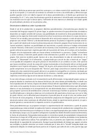 92 | Dirección General de Cultura y Educación
involucran distintos procesos que permiten acercarse a un mismo material de movimiento, desde el
eje de la recepción y el contexto se estimula la reflexión en torno a las similitudes y diferencias que
pueden guardar entre sí el diseño espacial de la danza preestablecida y el diseño que generaron los
alumnos/as. En el 1° año, estas focalizaciones permitirán asimismo ir identificando conceptualmente
los materiales con los que la danza opera, facilitando de esta manera un abordaje con mayor grado
de profundidad y dominio en los próximos años.
Orientaciones didácticas sobre la producción
Desde el eje de la producción, se proponen distintos procedimientos y herramientas para abordar los
materiales del lenguaje corporal. En primer lugar, se pueden mencionar los procedimientos vinculados a
desarrollar un registro sensible del cuerpo y sus posibilidades de movimiento. Estos procedimientos vin-
culados con los aspectos técnicos del movimiento evitan los ejercicios centrados en la copia mecánica y
“externa” de un modelo, para orientarse al desarrollo de la conciencia corporal a través de ejercicios que
proponen una mirada “interna” y de descubrimiento personal. Se plantea el siguiente ejemplo orienta-
dor: a partir del objetivo de revisar la alineación postural, el docente propone llevar la atención a la co-
lumna vertebral y explorar sus posibilidades de movimiento, se puede orientar el trabajo estimulando
a buscar flexiones, extensiones y torsiones de la columna; estos movimientos, pueden ser continuos o
pueden detenerse para hacer registros parciales de la posición del torso, de la cabeza, de los hombros.
Después de esta exploración cada uno busca alinear verticalmente su postura y “juega” a desalinear
y volver a alinear, el docente puede pautar estas alternancias o pueden ser el resultado de un ritmo
propio. Este ejercicio también puede hacerse de a dos, desarrollando la idea de coincidencia en el
“armado” y “desarmado” de la alineación, o proponiendo que uno de los dos a través de un “toque”
en la espalda del compañero sea quien provoca el movimiento en un sentido o en otro. Este ejercicio
que busca sensibilizar una de las zonas del cuerpo involucradas en la alineación del eje vertical, puede
ampliarse con el registro del apoyo y “empuje” de los pies, de la proyección de la postura, en definitiva,
puede completarse con una búsqueda más “técnica”, para luego convertirse en material de danza. Un
trabajo de estas características puede derivar en un producto coreográfico en sí mismo, motivado por
las posibilidades expresivas del movimiento de la columna y también puede aplicarse a las posturas
implícitas en distintas figuras de las danzas folclóricas u otras danzas.
Es con este enfoque, centrado en el reconocimiento sutil, diferenciado e integrado del propio cuerpo, se
propone abordar la enseñanza de las danzas folclóricas y de otras danzas preestablecidas, no desde una
mera reproducción de formas y figuras sino desde el desarrollo de capacidades que faciliten su apropia-
ción tanto en los aspectos técnicos como interpretativos. El docente deberá determinar qué dificultades
observa en sus alumnos/as en la interpretación de una determinada danza o anticiparse a las mismas,
para proponer ejercicios de sensibilización y toma de conciencia que faciliten su ejecución. Por ejemplo,
las dificultades que a menudo se observan en la realización del paso básico ¿tienen que ver con la falta
de ajuste rítmico, con la dificultad para interpretar el paso del peso de un pie al otro, con ambas cosas?
En función de estas preguntas, el docente puede diseñar propuestas de indagación que le permitan al
alumno/a resolver estas cuestiones de dificultad técnica, desde la experimentación personal y la apro-
piación genuina y consciente de la respuesta correcta a la problemática.
Otros procedimientos que se proponen incluyen la experimentación del movimiento a partir de pautas
organizadoras que abarcan desde la exploración hasta la composición de producciones coreográficas rela-
cionadas con los elementos que se trabajan en la clase y con aquellas propuestas que resulten de interés de
los alumnos/as, las que a su vez pueden configurarse en productos donde ellos seleccionan los elementos y
la forma de articulación. Estas producciones pueden ir creciendo en grado de complejidad e integración de
elementos a lo largo de la ESB, pero en este primer año deberán ser sencillas, planteadas como productos
de síntesis de experiencias áulicas. Para ejemplificar esto, se presenta una experiencia vinculada con el
desarrollo de la capacidad de comunicación. Aunque las potencialidades de trabajo que supone esta idea
son múltiples, es posible comentar un recorte motivado por el tema de la “mirada” trabajado desde una
exploración dirigida: la mirada que busca puntos en el espacio, que salta de uno a otro, que los liga, que
 