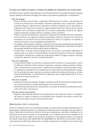 96 | Dirección General de Cultura y Educación
El cuerpo con relación al espacio, el tiempo, las calidades de movimiento y la comunicación
Este núcleo refiere a aquellos contenidos que se vinculan directamente con la producción desde el lenguaje
corporal. Aborda los elementos del código de la danza y sus procesos de producción e interpretación.
• Eje del lenguaje
- Espacio: personal, parcial, total y compartido. Diferenciación de niveles y estructuración de
la noción de frentes para el movimiento. Elementos espaciales: líneas, trayectorias y diseños
espaciales. Registro y aplicación de trayectorias en diseños elaborados por los alumnos/as. La
organización de trayectorias y diseños en algunas danzas folclóricas o danzas de otro origen.
El diseño como resultado del argumento en las danzas tradicionales. Desarrollo de algunas
nociones espaciales: paralelos, simetría y asimetría, centro y periferia.
- Tiempo: el ajuste del movimiento a parámetros temporales de velocidad, duración, simultanei-
dad y alternancia. Las respuestas corporales vinculadas a distintos elementos de la música. El
movimiento en vinculación con los ritmos folclóricos. El ritmo en el zapateo y el malambo. El
manejo del tiempo en otras coreografías preestablecidas
- Las calidades de movimiento o dinámica: la relación de los elementos constitutivos del movimiento:
espacio, tiempo, energía, flujo y peso. Exploración de los pares de opuestos y combinaciones. Las diná-
micas propias de diferentes danzas, análisis, registro y aplicación.
- Comunicación: el vínculo corporal consigo mismo, con los otros y con objetos mediadores. La
comunicación en la danza. La experimentación de diferentes formas de interacción mediante
el movimiento. Utilización de códigos de comunicación desde el lenguaje corporal: imitación,
conducción, oposición, contraste y complementación.
• Eje de la producción
- La improvisación desde los elementos constitutivos del movimiento. La improvisación a partir
de diferentes estímulos: objetos diversos, fragmentos musicales, imágenes plásticas, audiovi-
suales, textos literarios. La producción y reproducción de imágenes a partir del propio cuerpo.
- La organización y producción de composiciones de movimiento sencillas individuales o grupa-
les. Interpretación de pasos, posturas, secuencias y formas de las danzas folclóricas y de otras
danzas preestablecidas. La consideración del argumento como rasgo fundamental en la com-
posición de las danzas folclóricas.
• Eje de la recepción
- Análisis de los discursos corporales. Registro e identificación de los elementos del lenguaje corpo-
ral y sus vinculaciones, en producciones propias, de los otros, del entorno.
- Desarrollo de procedimientos de interpretación y valoración de productos coreográficos perso-
nales, de los otros y del entorno.
• Eje del contexto sociocultural
− Registro contextualizado de diferentes manifestaciones del campo de la danza. La utilización
del espacio, la música, la dinámica y las relaciones entre intérpretes de acuerdo al estilo. Con-
sideración de rasgos comunes y elementos diferentes.
ORIENTACIONES PARA LA EVALUACIÓN
Si bien la evaluación debe estar estrechamente ligada a las expectativas de logro estipuladas, ésta no
puede quedar reducida solamente a la medición del rendimiento de los alumnos/as, sino que debe im-
plicar el desarrollo de prácticas de reflexión crítica, que comprometan a docentes y estudiantes en el
análisis de los procesos de enseñanza y de aprendizaje y en la reflexión acerca de los resultados. En el
caso de Danza, se debe considerar que los puntos de partida en cada alumno/a difieren, hay aspectos
del trabajo corporal que están supeditados a las posibilidades de movimiento de cada joven y que en
cada caso éstas son diferentes, porque tiene un trabajo corporal previo o simultáneo con la escuela que
 