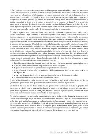 Diseño Curricular para 1° año (7° ESB) | Educación Artística | 97
le facilita el acercamiento a determinados contenidos o porque su constitución corporal y algunas cua-
lidades físicas personales le allanan el acceso a ciertas capacidades físicas. Esta consideración permite
inferir que la evaluación de este lenguaje en la escuela no puede estar centrada exclusivamente en la
valoración de las adquisiciones técnicas del movimiento, sino que debe contemplar todo el proceso de
apropiación de saberes que incluye, además del avance en las respuestas corporales, el desarrollo de la
solidez conceptual en torno a la reflexión y la producción en el campo de la danza. A lo largo de todo
este proceso la atención del docente debe estar puesta en cómo el alumno/a va apropiándose de los sa-
beres específicos para poder explicitarle tanto los logros como las dificultades detectadas y los posibles
caminos para superarlas con los cuales el joven debe manifestar su compromiso.
Por ello, se sugiere realizar una valoración de los aprendizajes, evaluando en primera instancia el punto de
partida de cada uno. Luego considerar el proceso de apropiación de saberes, clase a clase: se valorarán la
buena predisposición y el compromiso con el trabajo corporal, la comprensión y atinencia a las consignas de
trabajo en vinculación con el desarrollo de la comprensión conceptual de los componentes del movimiento, el
mejoramiento cotidiano de las capacidades físicas necesarias para la interpretación de determinadas danzas y
la predisposición para superar dificultades en ese sentido, la capacidad para describir los elementos que están
presentes en una producción de movimiento y en determinados casos poder hacer referencias y vinculaciones
con los contextos de producción. También es necesario propiciar situaciones de evaluación preestablecidas
con antelación, que impliquen la preparación de productos de movimiento y permitan observar el desarrollo
de otros aspectos como: la capacidad para realizar síntesis de las experiencias de clase a través de su apli-
cación en la elaboración de productos, capacidad para trabajar en grupo, consensuar y establecer acuerdos,
mejoramiento de aspectos técnicos y desarrollo de las capacidades de interpretación en el campo del lenguaje
de la danza. A modo de síntesis entonces, se tendrán en cuenta:
• El cambio conceptual producido desde los conocimientos previos hasta las nuevas conceptualizaciones.
• La mejora en las condiciones físicas para asumir el trabajo corporal.
• El grado de elaboración y organización de las producciones de danza.
• La identificación de materiales y organización del lenguaje corporal utilizando las denominacio-
nes específicas.
• La explicación y descripción de las características de las obras de danza analizadas.
• La presentación de trabajos solicitados en tiempo y forma.
Con relación a las técnicas y a los instrumentos de evaluación, se sugiere utilizar la observación directa
y también algunos dispositivos que permitan la elaboración de reflexiones por escrito.
La dinámica de las clases de danza en la escuela generalmente se traduce en trabajos grupales. Por
tal motivo en relación con la observación directa, se propone también llevar adelante el desarrollo de
productos que permitan valorar el desempeño individual, tanto en la producción de las clases regulares
como en la elaboración de trabajos concertados con anticipación.
Por otro lado es posible pensar que las conceptualizaciones, tanto durante las clases diarias como durante
una muestra de trabajos o a posteriori de la visualización de un video o luego de una experiencia donde
se ha visto un espectáculo de danza, se realizan también en forma grupal y desde este marco por consi-
guiente resulta complejo la individualización de opiniones y la evaluación personalizada de estos aspectos
de la formación en danza. Por este motivo, se propone que el docente instrumente grillas, tablas o tests
donde el alumno/a pueda volcar su opinión en relación con la explicitación de los materiales y las formas
de organización del lenguaje corporal, utilizando para tal fin las denominaciones específicas.
 