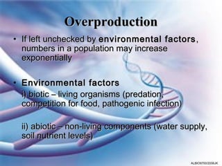 Overproduction
• If left unchecked by environmental factors ,
  numbers in a population may increase
  exponentially

• Environmental factors
  i) biotic – living organisms (predation,
  competition for food, pathogenic infection)

  ii) abiotic – non-living components (water supply,
  soil nutrient levels)


                                                ALBIO9700/2006JK
 