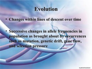 Evolution
• Changes within lines of descent over time

• Successive changes in allele frequencies in
  population as brought about by occurrences
  such as mutation, genetic drift, gene flow,
  and selection pressure




                                         ALBIO9700/2006JK
 