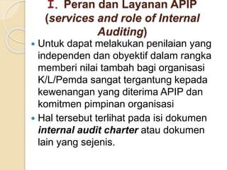 I. Peran dan Layanan APIP
(services and role of Internal
Auditing)
 Untuk dapat melakukan penilaian yang
independen dan obyektif dalam rangka
memberi nilai tambah bagi organisasi
K/L/Pemda sangat tergantung kepada
kewenangan yang diterima APIP dan
komitmen pimpinan organisasi
 Hal tersebut terlihat pada isi dokumen
internal audit charter atau dokumen
lain yang sejenis.
 