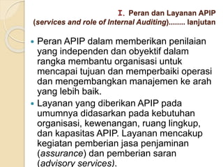 I. Peran dan Layanan APIP
(services and role of Internal Auditing)........ lanjutan
 Peran APIP dalam memberikan penilaian
yang independen dan obyektif dalam
rangka membantu organisasi untuk
mencapai tujuan dan memperbaiki operasi
dan mengembangkan manajemen ke arah
yang lebih baik.
 Layanan yang diberikan APIP pada
umumnya didasarkan pada kebutuhan
organisasi, kewenangan, ruang lingkup,
dan kapasitas APIP. Layanan mencakup
kegiatan pemberian jasa penjaminan
(assurance) dan pemberian saran
(advisory services).
 