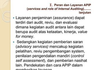  Layanan penjaminan (assurance) dapat
terdiri dari audit, reviu, dan evaluasi
dimana kegiatan audit antara lain dapat
berupa audit atas ketaatan, kinerja, value
for money.
 Sedangkan kegiatan pemberian saran
(advisory services) mencakup kegiatan
pelatihan, reviu pengembangan system,
penilaian pengendalian mandiri (control
self assessment), dan pemberian nasihat
lain. Pendekatan dan cara APIP dalam
I. Peran dan Layanan APIP
(services and role of Internal Auditing)........
lanjutan
 