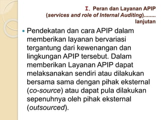  Pendekatan dan cara APIP dalam
memberikan layanan bervariasi
tergantung dari kewenangan dan
lingkungan APIP tersebut. Dalam
memberikan Layanan APIP dapat
melaksanakan sendiri atau dilakukan
bersama sama dengan pihak eksternal
(co-source) atau dapat pula dilakukan
sepenuhnya oleh pihak eksternal
(outsourced).
I. Peran dan Layanan APIP
(services and role of Internal Auditing)........
lanjutan
 