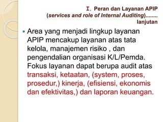  Area yang menjadi lingkup layanan
APIP mencakup layanan atas tata
kelola, manajemen risiko , dan
pengendalian organisasi K/L/Pemda.
Fokus layanan dapat berupa audit atas
transaksi, ketaatan, (system, proses,
prosedur,) kinerja, (efisiensi, ekonomis
dan efektivitas,) dan laporan keuangan.
I. Peran dan Layanan APIP
(services and role of Internal Auditing)........
lanjutan
 