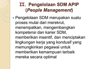 II. Pengelolaan SDM APIP
(People Management)
 Pengelolaan SDM merupakan suatu
proses mulai dari merekrut,
menempatkan, mengembangkan
kompetensi dan karier SDM,
memberikan insentif, dan menciptakan
lingkungan kerja yang kondusif yang
memungkinkan pegawai untuk
memberikan kemampuan terbaik
mereka secara optimal
 