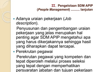 II. Pengelolaan SDM APIP
(People Management) .......... lanjutan
 Adanya uraian pekerjaan (Job
description).
Penyusunan dan pengembangan uraian
pekerjaan yang jelas merupakan hal
penting agar SDM APIP mengetahui apa
yang harus dikerjakannya sehingga hasil
yang diharapkan dapat tercapai.
 Perekrutan pegawai
Perekrutan pegawai yang kompeten dan
tepat diperoleh melalui proses seleksi
yang tepat dengan memperhatikan
persyaratan jabatan dan tujuan pekerjaan
 