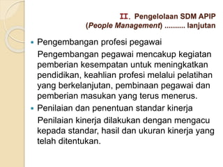 Pengembangan profesi pegawai
Pengembangan pegawai mencakup kegiatan
pemberian kesempatan untuk meningkatkan
pendidikan, keahlian profesi melalui pelatihan
yang berkelanjutan, pembinaan pegawai dan
pemberian masukan yang terus menerus.
 Penilaian dan penentuan standar kinerja
Penilaian kinerja dilakukan dengan mengacu
kepada standar, hasil dan ukuran kinerja yang
telah ditentukan.
II. Pengelolaan SDM APIP
(People Management) .......... lanjutan
 
