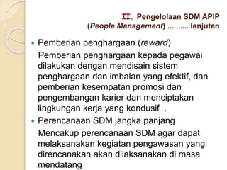  Pemberian penghargaan (reward)
Pemberian penghargaan kepada pegawai
dilakukan dengan mendisain sistem
penghargaan dan imbalan yang efektif, dan
pemberian kesempatan promosi dan
pengembangan karier dan menciptakan
lingkungan kerja yang kondusif .
 Perencanaan SDM jangka panjang
Mencakup perencanaan SDM agar dapat
melaksanakan kegiatan pengawasan yang
direncanakan akan dilaksanakan di masa
mendatang
II. Pengelolaan SDM APIP
(People Management) .......... lanjutan
 