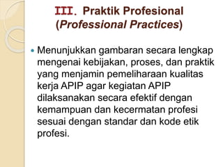 III. Praktik Profesional
(Professional Practices)
 Menunjukkan gambaran secara lengkap
mengenai kebijakan, proses, dan praktik
yang menjamin pemeliharaan kualitas
kerja APIP agar kegiatan APIP
dilaksanakan secara efektif dengan
kemampuan dan kecermatan profesi
sesuai dengan standar dan kode etik
profesi.
 