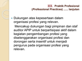  Dukungan atas kepesertaan dalam
organisasi profesi yang relevan.
Mencakup dukungan bagi pimpinan dan staf
auditor APIP untuk berpartisipasi aktif dalam
kegiatan pengembangan profesi yang
diselenggarakan organisasi profesi dan
dorongan serta insentif untuk menjadi
pengurus pada organisasi profesi yang
relevan.
III. Praktik Profesional
(Professional Practices) ...... lanjutan
 