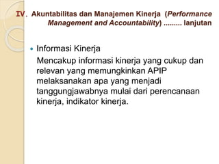 IV. Akuntabilitas dan Manajemen Kinerja (Performance
Management and Accountability) ......... lanjutan
 Informasi Kinerja
Mencakup informasi kinerja yang cukup dan
relevan yang memungkinkan APIP
melaksanakan apa yang menjadi
tanggungjawabnya mulai dari perencanaan
kinerja, indikator kinerja.
 