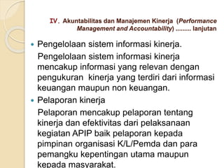  Pengelolaan sistem informasi kinerja.
Pengelolaan sistem informasi kinerja
mencakup informasi yang relevan dengan
pengukuran kinerja yang terdiri dari informasi
keuangan maupun non keuangan.
 Pelaporan kinerja
Pelaporan mencakup pelaporan tentang
kinerja dan efektivitas dari pelaksanaan
kegiatan APIP baik pelaporan kepada
pimpinan organisasi K/L/Pemda dan para
pemangku kepentingan utama maupun
kepada masyarakat.
IV. Akuntabilitas dan Manajemen Kinerja (Performance
Management and Accountability) ......... lanjutan
 