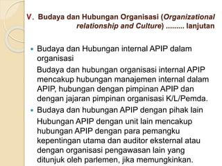 V. Budaya dan Hubungan Organisasi (Organizational
relationship and Culture) ......... lanjutan
 Budaya dan Hubungan internal APIP dalam
organisasi
Budaya dan hubungan organisasi internal APIP
mencakup hubungan manajemen internal dalam
APIP, hubungan dengan pimpinan APIP dan
dengan jajaran pimpinan organisasi K/L/Pemda.
 Budaya dan hubungan APIP dengan pihak lain
Hubungan APIP dengan unit lain mencakup
hubungan APIP dengan para pemangku
kepentingan utama dan auditor eksternal atau
dengan organisasi pengawasan lain yang
ditunjuk oleh parlemen, jika memungkinkan.
 