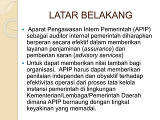 LATAR BELAKANG
 Aparat Pengawasan Intern Pemerintah (APIP)
sebagai auditor internal pemerintah diharapkan
berperan secara efektif dalam memberikan
layanan penjaminan (assurance) dan
pemberian saran (advisory services)
 Untuk dapat memberikan nilai tambah bagi
organisasi, APIP harus dapat memberikan
penilaian independen dan obyektif terhadap
efektivitas operasi dari proses tata kelola
instansi pemerintah di lingkungan
Kementerian/Lembaga/Pemerintah Daerah
dimana APIP bernaung dengan tingkat
keyakinan yang memadai.
 