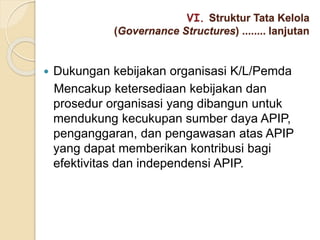 VI. Struktur Tata Kelola
(Governance Structures) ........ lanjutan
 Dukungan kebijakan organisasi K/L/Pemda
Mencakup ketersediaan kebijakan dan
prosedur organisasi yang dibangun untuk
mendukung kecukupan sumber daya APIP,
penganggaran, dan pengawasan atas APIP
yang dapat memberikan kontribusi bagi
efektivitas dan independensi APIP.
 