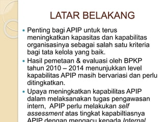 LATAR BELAKANG
 Penting bagi APIP untuk terus
meningkatkan kapasitas dan kapabilitas
organisasinya sebagai salah satu kriteria
bagi tata kelola yang baik.
 Hasil pemetaan & evaluasi oleh BPKP
tahun 2010 – 2014 menunjukkan level
kapabilitas APIP masih bervariasi dan perlu
ditingkatkan.
 Upaya meningkatkan kapabilitas APIP
dalam melaksanakan tugas pengawasan
intern, APIP perlu melakukan self
assessment atas tingkat kapabiltiasnya
 