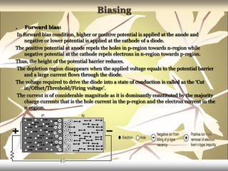 Biasing
. Forward bias:
In forward bias condition, higher or positive potential is applied at the anode and
negative or lower potential is applied at the cathode of a diode.
The positive potential at anode repels the holes in p-region towards n-region while
negative potential at the cathode repels electrons in n-region towards p-region.
Thus, the height of the potential barrier reduces.
The depletion region disappears when the applied voltage equals to the potential barrier
and a large current flows through the diode.
The voltage required to drive the diode into a state of conduction is called as the ‘Cut
in/Offset/Threshold/Firing voltage’.
The current is of considerable magnitude as it is dominantly constituted by the majority
charge currents that is the hole current in the p-region and the electron current in the
n-region.
 