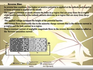 . Reverse Bias:
In reverse bias condition, the higher or positive potential is applied at the cathode and negative
or lower potential is applied at the anode.
The negative potential at anode attracts the holes in p-region that are away from the n-region
while positive potential at the cathode attracts electrons in n-region that are away from the p-
region.
The applied voltage increases the height of the potential barrier.
The current flows dominantly due to the minority charge currents that is the electron current in
p-region and the hole current in n-region.
Thus a constant current of negligible magnitude flows in the reverse direction which is called as
the ‘Reverse saturation current’.
 