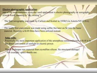 Electro photographic application:
one of the most common, everyday used application is electro photography or xerography
(Greek word, meaning is “dry writing”).
The first xerography was made by Carlson and Kornei in 1938(!) in Astoria NY (USA).
The really first experiment was made using sulfur, but later on Se was the basic
material. Recently a-Si:H films have been utilized instead.
Solar cells:
Potentially the most important application of the amorphous semiconductors a-Si:H is in
the direct conversion of sunlight to electric power.
This is a cheaper raw material than crystalline silicon. No structural damage!
For example: space shuttle use.
 