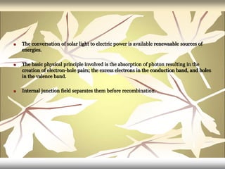  The conversation of solar light to electric power is available renewaable sources of
energies.
 The basic physical principle involved is the absorption of photon resulting in the
creation of electron-hole pairs; the excess electrons in the conduction band, and holes
in the valence band.
 Internal junction field separates them before recombination.
 