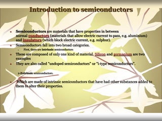 Introduction to semiconductors
 Semiconductors are materials that have properties in between
normal conductors (materials that allow electric current to pass, e.g. aluminium)
and insulators (which block electric current, e.g. sulphur).
 Semiconductors fall into two broad categories.
1. First, there are intrinsic semiconductors
 These are composed of only one kind of material. Silicon and germanium are two
examples
 They are also called "undoped semiconductors" or "i-type semiconductors".
2-Extrinsic semiconductors.
 Which are made of intrinsic semiconductors that have had other substances added to
them to alter their properties.
 