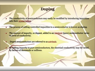 Doping
 The conductivity of semiconductors may easily be modified by introducing impurities
into their crystal lattice.
 The process of adding controlled impurities to a semiconductor is known as doping.
 The amount of impurity, or dopant, added to an intrinsic (pure) semiconductor varies
its level of conductivity.
 Doped semiconductors are referred to as extrinsic.
 By adding impurity to pure semiconductors, the electrical conductivity may be varied
by factors of thousands or millions.
 