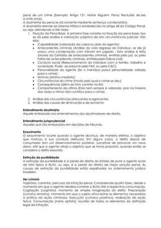 pena de um crime (Exemplo: Artigo 121. Matar Alguém: Pena: Reclusão de seis
a vinte anos).
A dosimetria da pena se dá somente mediante sentença condenatória.
A dosimetria atende ao sistema trifásico estabelecido no artigo 68 do Código Penal,
ou seja, atendendo a três fases:
1. Fixação da Pena Base; A primeira fase consiste na fixação da pena base; Isso
se dá pela análise e valoração subjetiva de oito circunstâncias judiciais. São
elas:
 Culpabilidade (valoração da culpa ou dolo do agente);
 Antecedentes criminais (Análise da vida regressa do indivíduo- se ele já
possui uma condenação com trânsito em julgado - Esta análise é feita
através da Certidão de antecedentes criminais, emitida pelo juiz; ou pela
Folha de antecedentes criminais, emitida pela Polícia civil);
 Conduta social (Relacionamento do indivíduo com a família, trabalho e
sociedade. Pode –se presumir pela FAC ou pela CAC);
 Personalidade do agente (Se o indivíduo possui personalidade voltada
para o crime);
 Motivos (Motivo mediato);
 Circunstâncias do crime (modo pelo qual o crime se deu);
 Consequências (além do fato contido na lei);
 Comportamento da vítima (Esta nem sempre é valorada, pois na maioria
das vezes a vítima não contribui para o crime).
2. Análise das circunstâncias atenuantes e agravantes;
3. Análise das causas de diminuição e de aumento;
Entendimento doutrinário
Aquele embasado nos entendimentos dos doutrinadores de direito.
Entendimento jurisprudencial
Aqueles que são embasados em decisões de tribunais.
Exaurimento
O exaurimento ocorre quando o agente alcança, de maneira efetiva, o objetivo
que motivou a sua conduta delituosa. Em alguns casos, o delito depois de
consumado tem um desenvolvimento posterior, suscetível de provocar um novo
dano, até que o agente atinja o objetivo que se havia proposto, quando então se
considera o delito exaurido
Extinção da punibilidade
A extinção da punibilidade é a perda do direito do Estado de punir o agente autor
de fato típico e ilícito, ou seja, é a perda do direito de impor sanção penal. As
causas de extinção da punibilidade estão espalhadas no ordenamento jurídico
brasileiro.
Iter criminis
Trajetória, caminho, percurso da infração penal. Compreende quatro fases, desde o
momento em que o agente idealiza cometer o ilícito até a respectiva consumação.
Cogitação (cogitatio), momento de simples imaginação do delito. Preparação
(conatus remotus), momento em que o sujeito ativo reúne os elementos necessários
à prática da ação criminosa. Execução (conatus proximus), realização da ação
típica. Consumação (meta optata), reunião de todos os elementos da definição
legal da infração.
 