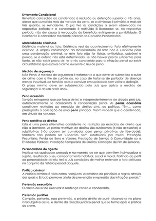 Livramento Condicional
Benefício concedido ao condenado à reclusão ou detenção superior a três anos,
desde que cumprida mais da metade da pena, se o criminoso é primário, e mais de
três quartos, se reincidente. O juiz fixa as condições a serem observadas no
respectivo período e o condenado é restituído à liberdade; se, no respectivo
período, não der causa à revogação do benefício, extingue-se a punibilidade. O
livramento é concedido mediante parecer do Conselho Penitenciário.
Materialidade criminosa
Existência material do fato. Existência real do acontecimento. Fato efetivamente
ocorrido. A simples constatação da materialidade do fato não é suficiente para
uma condenação criminal, se este fato não for típico, antijurídico, culpável e
punido, se a autoria não está determinada, se não houver provas suficientes para
tanto, se não existir prova de ter o réu concorrido para a infração penal ou existir
circunstância que exclua o crime ou isente o réu de pena.
Medida de segurança
Não Pena, A medida de segurança é tratamento a que deve ser submetido o autor
de crime com o fim de curá-lo ou, no caso de tratar-se de portador de doença
mental incurável, de torná-lo apto a conviver em sociedade sem voltar a delinqüir.
O prazo mínimo deve ser estabelecido pelo Juiz que aplica a medida de
segurança: é de um a três anos.
Pena acessória
Sanção extrapenal que por força de lei, e independentemente de dicção pelo juiz,
automaticamente se acrescenta à condenação penal. As penas acessórias
constituem restrições ao exercício de direitos civis, ou políticos. Têm... como
pressuposto a aplicação de uma pena principal. Visam impedir que o condenado,
em virtude da natureza.
Pena restritiva de direitos
Está é uma pena alternativa consistente na restrição ao exercício de direito que
não a liberdade. As penas restritivas de direitos são autônomas (e não acessórias) e
substitutivas (não podem ser cumuladas com penas privativas de liberdade);
também não podem ser suspensas nem substituídas por multa. Prestação
Pecuniária; Perda de Bens e Valores; Prestação de Serviço à Comunidade ou a
Entidades Públicas; Interdição Temporária de Direitos; Limitação de Fim de Semana.
Personalidade do agente
Implica nas qualidades pessoais e na maneira de ser que permitem individualizar o
sujeito, resultando o seu comportamento habitual, social e moral. Partindo do perfil
da personalidade do réu terá o Juiz condições de melhor entender o fato delituoso
no conjunto da história pessoal daquele.
Política criminal
A Política criminal é vista como “conjunto sistemático de princípios e regras através
dos quais o Estado promove a luta de prevenção e repressão das infrações penais.”
Pretensão executória
O direito-dever de executar a sentença contra o condenado.
Pretensão punitiva
Compõe, portanto, essa pretensão, o próprio direito de punir, situando-se no plano
intersubjetivo deste, e dentro da relação jurídico-penal que se forma após a prática
do crime.
 